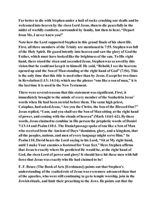 Far better to die with Stephen under a hail of rocks crushing our skulls and be
welcomedinto heaven by the risen Lord Jesus, than to die peacefullyin the
midst of worldly comforts, surrounded by family, but then to hear, “Depart
from Me, I never knew you!”
Note how the Lord supported Stephen in this grand finale of his short life.
First, all three members of the Trinity are mentioned in 7:55. Stephen was full
of the Holy Spirit. He gazed intently into heaven and saw the glory of Godthe
Father, which must have lookedlike the brightness of the sun. To His right
hand, there stoodthe risen and ascendedJesus. Stephenwas so awedby this
vision that he could not keepit to himself. He said, “Behold, I see the heavens
opened up and the Sonof Man standing at the right hand of God” (7:56). This
is the only time that this title is used other than by Jesus. Exceptfor two times
in Revelation(1:13; 14:14), which use the phrase “one like a son of man,” it is
the lasttime it is used in the New Testament.
There were severalreasons that this statement was significant. First, it
immediately brought to the minds of every member of the Sanhedrin Jesus’
words when He had been on trial before them. The same high priest,
Caiaphas, had askedJesus,“Are you the Christ, the Son of the BlessedOne?”
Jesus replied, “I am; and you shall see the Son of Man sitting at the right hand
of power, and coming with the clouds of heaven” (Mark 14:61-62). Bythese
words, Jesus claimedto combine in His person the prophetic words of Daniel
7:13-14 and Psalm110:1. The Danielpassagespoke ofone like a Son of Man
who receivedfrom the Ancient of Days “dominion, glory, and a kingdom, that
all the peoples, nations, and men of every language might serve Him.” In
Psalm110, David hears the Lord saying to his Lord, “Sit at My right hand,
until I make Your enemies a footstoolfor Your feet.” Here Stephen affirms
that Jesus is exactly where He predicted He would be, at the right hand of
God, the risen Lord of powerand glory! It should have hit these men with full
force that Jesus was exactlywho He had claimed to be!
F. F. Bruce (The Book ofActs [Eerdmans]) points out that Stephen’s
understanding of the exaltedrole of Jesus was evenmore advancedthan that
of the apostles, who were still continuing to go to temple worship, join in the
Jewishrituals, and limit their preaching to the Jews. He points out that the
 