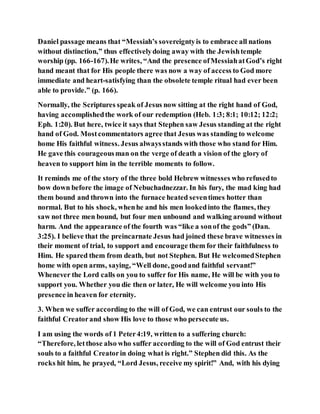 Daniel passage means that “Messiah’s sovereigntyis to embrace all nations
without distinction,” thus effectivelydoing away with the Jewishtemple
worship (pp. 166-167).He writes, “And the presence ofMessiahatGod’s right
hand meant that for His people there was now a way of access to God more
immediate and heart-satisfying than the obsolete temple ritual had ever been
able to provide.” (p. 166).
Normally, the Scriptures speak of Jesus now sitting at the right hand of God,
having accomplishedthe work of our redemption (Heb. 1:3; 8:1; 10:12; 12:2;
Eph. 1:20). But here, twice it says that Stephen saw Jesus standing at the right
hand of God. Mostcommentators agree that Jesus was standing to welcome
home His faithful witness. Jesus alwaysstands with those who stand for Him.
He gave this courageousman on the verge of death a vision of the glory of
heaven to support him in the terrible moments to follow.
It reminds me of the story of the three bold Hebrew witnesses who refusedto
bow down before the image of Nebuchadnezzar. In his fury, the mad king had
them bound and thrown into the furnace heated seventimes hotter than
normal. But to his shock, whenhe and his men lookedinto the flames, they
saw not three men bound, but four men unbound and walking around without
harm. And the appearance of the fourth was “like a sonof the gods” (Dan.
3:25). I believe that the preincarnate Jesus had joined these brave witnesses in
their moment of trial, to support and encourage them for their faithfulness to
Him. He spared them from death, but not Stephen. But He welcomedStephen
home with open arms, saying, “Well done, goodand faithful servant!”
Whenever the Lord calls on you to suffer for His name, He will be with you to
support you. Whether you die then or later, He will welcome you into His
presence in heaven for eternity.
3. When we suffer according to the will of God, we can entrust our souls to the
faithful Creatorand show His love to those who persecute us.
I am using the words of 1 Peter4:19, written to a suffering church:
“Therefore, letthose also who suffer according to the will of God entrust their
souls to a faithful Creatorin doing what is right.” Stephen did this. As the
rocks hit him, he prayed, “Lord Jesus, receive my spirit!” And, with his dying
 