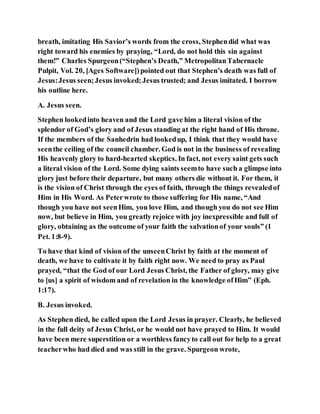 breath, imitating His Savior’s words from the cross, Stephendid what was
right toward his enemies by praying, “Lord, do not hold this sin against
them!” Charles Spurgeon(“Stephen’s Death,” MetropolitanTabernacle
Pulpit, Vol. 20, [Ages Software])pointed out that Stephen’s death was full of
Jesus:Jesus seen;Jesus invoked;Jesus trusted; and Jesus imitated. I borrow
his outline here.
A. Jesus seen.
Stephen lookedinto heaven and the Lord gave him a literal vision of the
splendor of God’s glory and of Jesus standing at the right hand of His throne.
If the members of the Sanhedrin had lookedup, I think that they would have
seenthe ceiling of the council chamber. God is not in the business of revealing
His heavenly glory to hard-hearted skeptics. In fact, not every saint gets such
a literal vision of the Lord. Some dying saints seemto have such a glimpse into
glory just before their departure, but many others die without it. For them, it
is the vision of Christ through the eyes of faith, through the things revealedof
Him in His Word. As Peterwrote to those suffering for His name, “And
though you have not seenHim, you love Him, and though you do not see Him
now, but believe in Him, you greatly rejoice with joy inexpressible and full of
glory, obtaining as the outcome of your faith the salvationof your souls” (1
Pet. 1:8-9).
To have that kind of vision of the unseenChrist by faith at the moment of
death, we have to cultivate it by faith right now. We need to pray as Paul
prayed, “that the God of our Lord Jesus Christ, the Father of glory, may give
to [us] a spirit of wisdom and of revelation in the knowledge ofHim” (Eph.
1:17).
B. Jesus invoked.
As Stephen died, he called upon the Lord Jesus in prayer. Clearly, he believed
in the full deity of Jesus Christ, or he would not have prayed to Him. It would
have been mere superstition or a worthless fancyto call out for help to a great
teacherwho had died and was still in the grave. Spurgeon wrote,
 