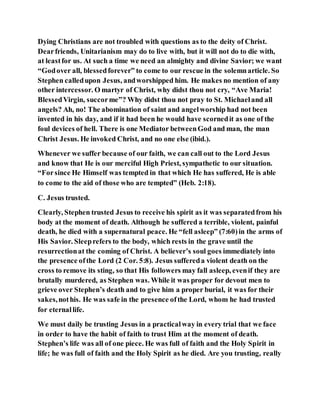 Dying Christians are not troubled with questions as to the deity of Christ.
Dearfriends, Unitarianism may do to live with, but it will not do to die with,
at leastfor us. At such a time we need an almighty and divine Savior; we want
“Godover all, blessedforever” to come to our rescue in the solemnarticle. So
Stephen calledupon Jesus, andworshipped him. He makes no mention of any
other intercessor. O martyr of Christ, why didst thou not cry, “Ave Maria!
BlessedVirgin, succorme”? Why didst thou not pray to St. Michaeland all
angels? Ah, no! The abomination of saint and angelworship had not been
invented in his day, and if it had been he would have scornedit as one of the
foul devices of hell. There is one Mediator betweenGod and man, the man
Christ Jesus. He invoked Christ, and no one else (ibid.).
Whenever we suffer because of our faith, we can call out to the Lord Jesus
and know that He is our merciful High Priest, sympathetic to our situation.
“Forsince He Himself was tempted in that which He has suffered, He is able
to come to the aid of those who are tempted” (Heb. 2:18).
C. Jesus trusted.
Clearly, Stephen trusted Jesus to receive his spirit as it was separatedfrom his
body at the moment of death. Although he suffered a terrible, violent, painful
death, he died with a supernatural peace. He “fell asleep” (7:60)in the arms of
His Savior. Sleeprefers to the body, which rests in the grave until the
resurrectionat the coming of Christ. A believer’s soul goes immediately into
the presence ofthe Lord (2 Cor. 5:8). Jesus suffereda violent death on the
cross to remove its sting, so that His followers may fall asleep, evenif they are
brutally murdered, as Stephen was. While it was proper for devout men to
grieve over Stephen’s death and to give him a proper burial, it was for their
sakes,nothis. He was safe in the presence ofthe Lord, whom he had trusted
for eternallife.
We must daily be trusting Jesus in a practicalway in every trial that we face
in order to have the habit of faith to trust Him at the moment of death.
Stephen’s life was all of one piece. He was full of faith and the Holy Spirit in
life; he was full of faith and the Holy Spirit as he died. Are you trusting, really
 