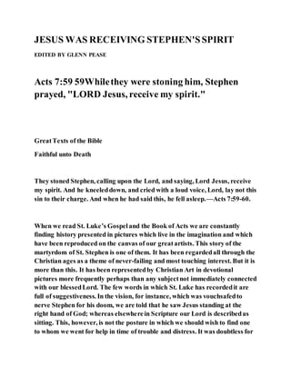 JESUS WAS RECEIVING STEPHEN'SSPIRIT
EDITED BY GLENN PEASE
Acts 7:59 59Whilethey were stoning him, Stephen
prayed, "LORD Jesus, receive my spirit."
GreatTexts of the Bible
Faithful unto Death
They stoned Stephen, calling upon the Lord, and saying, Lord Jesus, receive
my spirit. And he kneeleddown, and cried with a loud voice, Lord, lay not this
sin to their charge. And when he had said this, he fell asleep.—Acts 7:59-60.
When we read St. Luke’s Gospeland the Book of Acts we are constantly
finding history presented in pictures which live in the imagination and which
have been reproduced on the canvas of our greatartists. This story of the
martyrdom of St. Stephen is one of them. It has been regardedall through the
Christian ages as a theme of never-failing and most touching interest. But it is
more than this. It has been representedby Christian Art in devotional
pictures more frequently perhaps than any subjectnot immediately connected
with our blessedLord. The few words in which St. Luke has recordedit are
full of suggestiveness. In the vision, for instance, which was vouchsafedto
nerve Stephen for his doom, we are told that he saw Jesus standing at the
right hand of God; whereas elsewherein Scripture our Lord is describedas
sitting. This, however, is not the posture in which we should wish to find one
to whom we went for help in time of trouble and distress. It was doubtless for
 
