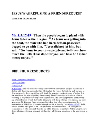 JESUS WAS REFUSINGA FRIENDSREQUEST
EDITED BY GLENN PEASE
Mark 5:17-1917
Then the peoplebegan to plead with
Jesus to leave their region. 18
As Jesus was getting into
the boat, the man who had been demon-possessed
begged to go with him. 19
Jesus did not let him, but
said, "Go home to your own people and tell them how
much the LORD has done for you, and how he has had
mercy on you."
BIBLEHUB RESOURCES
Pulpit Commentary Homiletics
Desire And Duty
Mark 5:18-20
A. Rowland There was wonderful variety in the methods of treatment adopted by our Lord in
dealing with those who surrounded him. He touched the eyes of the blind; he garb his hand to
those prostrate by illness or stricken with death; he sometimes spoke the word of healing first,
and sometimes the word of pardon, always suiting himself to the special condition of each,
according to his perfect knowledge of his deepest need. The same completeness of knowledge
and of consideration reveals itself in his intercourse with those who had been blessed, and were
now among his followers. Some were urged to follow him, others were discouraged by a
presentation of difficulties. A beautiful example of this is given by Luke (Luke 9:57-62), in his
account of those who spoke to our Lord just before he crossed the lake. The same gracious
consideration of what was really best for one of his followers is seen here. And his disciples now
do not all require the same treatment, nor have they all the same work to do or the same sphere to
fill.
 