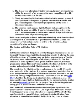 1. The deeperyour adoration of God in worship, the more precious to you
will be the assemblyof his people and the more compelling will be his
purpose to seek and save the lost.
2. Giving and receiving biblical exhortation in a loving support group will
cause your heart to long more to go hard after the holy God and will
give you courage andexcitement to plan your life for the cause of
witness and missions.
3. The more you strategize and fight to liberate Satan's captives in the
world, the more you will be driven back to your fellow believers for
prayer and encouragementand the more you will delight in God when
you see him show his powerthrough you.
So in a sense, eachpriority in our philosophy of ministry intensifies the others.
Genuine growth in one area leads to growth in the other two. And no one
should eversay he is calledonly to one or two of the priorities. All are
essentialto Christian obedience.
The Starting and Ending Point of All Ministry
l "
But the most important thing about how the three priorities relate has not yet
been said. The most important thing to say is that priority 1, adoring the glory
of God from a heart of faith and going hard after more and more of God, is
the starting point and ending point of all ministry. It is love for God that
enables us to come togetherin small groups as fellow-believers. Butthose
groups are a failure if they don't cause us to love God more. Priority 1 is the
starting and ending point of all Christian nurture (priority 2).
The same is true for Christian witness and mission to the world. We would
never undertake it if we had not first met and trusted and loved God. Our joy
in his mercy is the starting point of witness and missions. But what is the goal
of mission strategyand personalwitness? To seek andto save the lost (Luke
19:10). Yes! But the driving motivation for witness and missions is not fully
known until we say with Paul that the goalis for the nations to glorify God for
his mercy (Romans 15:9). Love for the glory of Godis the starting point and
ending point of personalwitness and mission strategy.
But I don't want us to make the mistake here of separating the desire for
people's salvationand the desire that God be glorified. Think for a moment:
What happens when a personwho is lost becomes saved? Objectively, they
pass from death to eternallife, from condemnation to justification, from
alienation to reconciliationwith God. Subjectively, they ceaseto rely on
 
