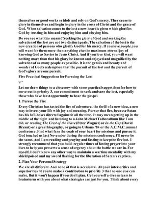 themselves or goodworks or idols and rely on God's mercy. They cease to
glory in themselves and begin to glory in the cross of Christ and the grace of
God. When salvationcomes to the lost a new heart is given which glorifies
God by trusting in him and enjoying him and obeying him.
Do you see what this means? Seeking the glory of God and seeking the
salvationof the lost are not two distinct goals. The salvationof the lost is the
new creationof persons who glorify God for his mercy. If you love people, you
will want for them more than anything else the maximum eternaljoy of
knowing God as Savior in Jesus Christ. And if you love God, you will want
nothing more than that his glory be known and enjoyed and magnified by the
salvationof as many people as possible. It is the genius and beauty and
wonder of God's redemption that the pursuit of the lost and the pursuit of
God's glory are one pursuit.
Five PracticalSuggestions forPursuing the Lost
l "
Let me draw things to a close now with some practicalsuggestionsfor how to
move out in priority 3, our commitment to seek andsave the lost, especially
those who have leastopportunity to hear the gospel.
1. Pursue the Fire
Every Christian has tasted the fire of adventure, the thrill of a new idea, a new
way to invest your life with joy and meaning. Pursue that fire, because Satan
has his hell-hoses directed againstit all the time. It may mean getting up in the
middle of the night and listening to a John MichaelTalbotalbum like Tom
did, or reading The Crest of the Wave (Peter Wagner)or In the Gap (David
Bryant) or a greatbiography, or going to Urbana '84 or the A.C.M.C. annual
conference. Findwhat fans the coals ofyour heart for missions and pursue it.
God touched us last November during the missions conference. I'll never be
the same. And I am reading and praying and fasting to keepthe fire hot. I
strongly recommend that you build regular times of fasting prayer into your
lives to help you preserve a sense ofurgency about the battle we are in. For
myself, I don't know any other wayto maintain a wartime mentality with my
shield poised and my sword flashing for the liberation of Satan's captives.
2. Plan Your PersonalStrategy
We are all different. And none of that is accidental. All your inferiorities and
superiorities fit you to make a contribution to priority 3 that no one else can
make. But it won't happen if you don't plan. Get yourself a dream team to
brainstorm with you about what strategies are just for you. Think about every
 