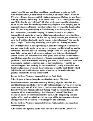part of your life and ask, How should my commitment to priority 3 affect
what I wearand eat, what I do for recreation, whatI read, what I watchon
TV, where I buy a house, what job I take, what groups I belong to, how I pray
with my children, which wayI walk to the store? It is far too vague to simply
say, "I live for the glory of God." All of us need a more specific integrating
vision for our lives. Streamlining and strategizing how to be uniquely you in
personalwitness and frontier missionwill provide very specific direction for
your life, and bring more glory to God than any other integrating vision.
I'm sure some of you feellike saying, "You talk like we're all spiritual
thoroughbreds raring to break out of the box and run for Jesus with all our
might. If you knew the mess my life and my family were in, you wouldn't call
us to the front-lines for battle. You'd take us to the infirmary." You may be
right. I might. The healing, nurturing role of priority 2 is very important.
But I want you to considera possibility. Could it be that part of the reason
you and your family are in such a mess is because your life is lacking a noble
adventure? You don't have a cause big enough to live for. You go through
your daily routine and it all seems so unimportant in terms of what really
counts. And so you feel frustrated, often guilty, then fearful, then irritable—
and life is an ever-downwardspiral of boredom, meaninglessness, andpetty
problems. Could it be that the infirmary you need is the front-lines, or at least
a plan and a strategyso that you cansee more and more of your life as
essentialsupport and back-up for the front-lines? I really believe that more
family and personalproblems than we imagine would be healed indirectly if
individuals and families turned outward and threw themselves into the
greatestcausein the history of the world.
Pursue the fire. Plan your personalstrategy. And, third,
3. Participate in Some Group Devotedto Outreachor Missions
Steve leads teams of our members every Monday night in visitation. He
provides training and help. There's fellowshipand support. You are welcome
tomorrow night at 6:45. CallSteve if you have questions. Then there is the
Frontier Missions Prayerand Study Group which meets monthly, open to
everyone with a heart and hunger for Missions. ContactMike Rowe.
Toshavim has its ownmissions ministry team. And I am praying that the
upshot of last week'sand this week's message willbe the formation of some
small groups with the double focus of support and outreach.
Pursue the fire. Plan your personalstrategy. Participate in an outreachor
missions group.
4. Perform Some Specific Act to Put Yourself in Touchwith Unbelievers
 