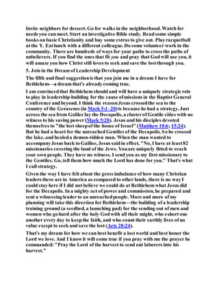 Invite neighbors for dessert. Go for walks in the neighborhood. Watch for
needs you can meet. Start an investigative Bible study. Readsome simple
books on basic Christianity and buy some extras to give out. Playracquetball
at the Y. Eatlunch with a different colleague. Do some volunteer work in the
community. There are hundreds of ways for your paths to cross the paths of
unbelievers. If you find the ones that fit you and pray that God will use you, it
will amaze you how Christ still loves to seek and save the lostthrough you.
5. Join in the Dream of Leadership Development
The fifth and final suggestionis that you join me in a dream I have for
Bethlehem—a dream that's alreadycoming true.
I am convincedthat Bethlehem should and will have a uniquely strategic role
to play in leadership-building for the cause ofmissions in the Baptist General
Conference and beyond. I think the reasonJesus crossedthe sea to the
country of the Gerasenes (in Mark 5:1–20)is because he had a strategy. Just
across the sea from Galilee lay the Decapolis, a clusterof Gentile cities with no
witness to his saving power(Mark 5:20). Jesus and his disciples devoted
themselves to "the lost sheepof the house of Israel" (Matthew 10:6; 15:24).
But he had a heart for the unreached Gentiles of the Decapolis. So he crossed
the lake, and healeda demon-ridden man. When the man wanted to
accompanyJesus back to Galilee, Jesus saidin effect, "No, I have at least82
missionaries covering the land of the Jews. Youare uniquely fitted to reach
your own people. They have no witness. I send you as my first missionary to
the Gentiles. Go, tell them how much the Lord has done for you." That's what
I call strategy.
Given the way I have felt about the gross imbalance of how many Christian
leaders there are in America as compared to other lands, there is no wayI
could stay here if I did not believe we could do at Bethlehem what Jesus did
for the Decapolis. In a mighty act of powerand commission, he prepared and
sent a witnessing leaderto an unreachedpeople. More and more of my
planning will take this direction for Bethlehem—the building of a leadership
training ground (a seedbed, a launching pad) for the sending out of men and
women who go hard after the holy Godwith all their might, who exhort one
another every day to keepthe faith, and who count their earthly lives of no
value except to seek and save the lost (Acts 20:24).
That's my dream for how we can best benefit a lostworld and best honor the
Lord we love. And I know it will come true if you pray with me the prayer he
commanded: "Pray the Lord of the harvest to send out laborers into his
harvest."
 