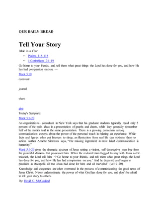 OUR DAILY BREAD
Tell Your Story
Bible in a Year:
• Psalms 116-118
• 1 Corinthians 7:1-19
Go home to your friends, and tell them what great things the Lord has done for you, and how He
has had compassion on you. —
Mark 5:19
comment
journal
share
give
Today's Scripture:
Mark 5:1-20
An organizational consultant in New York says that his graduate students typically recall only 5
percent of the main ideas in a presentation of graphs and charts, while they generally remember
half of the stories told in the same presentation. There is a growing consensus among
communication experts about the power of the personal touch in relating an experience. While
facts and figures often put listeners to sleep, an illustration from real life can motivate them to
action. Author Annette Simmons says, “The missing ingredient in most failed communication is
humanity.”
Mark 5:1-20 gives the dramatic account of Jesus setting a violent, self-destructive man free from
the powerful demons that possessed him. When the restored man begged to stay with Jesus as He
traveled, the Lord told him, “?‘Go home to your friends, and tell them what great things the Lord
has done for you, and how He has had compassion on you.’ And he departed and began to
proclaim in Decapolis all that Jesus had done for him; and all marveled” (vv.19-20).
Knowledge and eloquence are often overrated in the process of communicating the good news of
Jesus Christ. Never underestimate the power of what God has done for you, and don’t be afraid
to tell your story to others.
By: David C. McCasland
 
