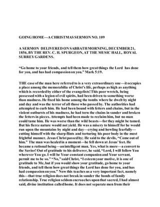 GOING HOME—A CHRISTMAS SERMON NO. 109
A SERMON DELIVERED ON SABBATHMORNING, DECEMBER21,
1856, BYTHE REV. C. H. SPURGEON,AT THE MUSIC HALL, ROYAL
SURREYGARDENS.
“Go home to your friends, and tell them how greatthings the Lord has done
for you, and has had compassionon you.” Mark 5:19.
THE case ofthe man here referred to is a very extraordinary one—itoccupies
a place among the memorabilia of Christ’s life, perhaps as high as anything
which is recordedby either of the evangelists!This poor wretch, being
possessedwith a legion of evil spirits, had been driven to something worse
than madness. He fixed his home among the tombs where he dwelt by night
and day and was the terror of all those who passedby. The authorities had
attempted to curb him. He had been bound with fetters and chains, but in the
violent outbursts of his madness, he had torn the chains in sunder and broken
the fetters in pieces. Attempts had been made to reclaim him, but no man
could tame him. He was worse than the wild beasts—forthey might be tamed.
But his fierce nature would not yield. He was a misery to himself for he would
run upon the mountains by night and day—crying and howling fearfully—
cutting himself with the sharp flints and torturing his poor body in the most
frightful manner. Jesus Christpassedby; He said to the devils, “Come out of
him.” The man was healedin a moment—he fell down at Jesus’feet. He
became a rational being—anintelligent man. Yes, what is more—a convert to
the Savior!Out of gratitude to his deliverer, he said, “Lord, I will follow You
whereverYou go. I will be Your constant companionand Your servant,
permit me to be so.” “No,”saidChrist, “I esteemyour motive, it is one of
gratitude to Me, but if you would show your gratitude, go home to your
friends, and tell them how greatthings the Lord has done for you, and has
had compassiononyou.” Now this teaches us a very important fact, namely
this—that true religion does not break in sunder the bonds of family
relationship. True religion seldomencroaches uponthat sacred, I had almost
said, divine institution calledhome. It does not separate men from their
 