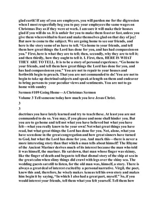 glad earth! If any of you are employers, you will pardon me for the digression
when I most respectfully beg you to pay your employees the same wages on
Christmas Day as if they were at work. I am sure it will make their houses
glad if you will do so. It is unfair for you to make them feastor fast, unless you
give them wherewithalto feastand make themselves glad on that day of joy!
But now to come to the subject. We are going home to see our friends, and
here is the story some of us have to tell. “Go home to your friends, and tell
them how greatthings the Lord has done for you, and has had compassionon
you.” First, here is what they are to tell; then, secondly, why they are to tell it;
and then thirdly, how they ought to tell it. I. First, then, HERE IS WHAT
THEY ARE TO TELL. It is to be a story of personalexperience. “Go home to
your friends, and tell them how greatthings the Lord has done for you, and
has had compassionon you.” You are not to repair to your houses and
forthwith begin to preach. That you are not commanded to do! You are not to
begin to take up doctrinal subjects and speak atlength on them and endeavor
to bring persons to your peculiar views and sentiments. You are not to go
home with sundry
Sermon #109 Going Home—A Christmas Sermon
Volume 3 Tell someone todayhow much you love Jesus Christ.
3
3
doctrines you have lately learned and try to teachthese. At leastyou are not
commanded to do so. You may, if you please and none shall hinder you. But
you are to go home and tell not what you have believed but what you have
felt—what you really know to be your own! Notwhat great things you have
read, but what great things the Lord has done for you. Not, alone, what you
have seendone in the greatcongregationand how greatsinners have turned
to God, but what the Lord has done for you. And mark this—there is never a
more interesting story than that which a man tells about himself! The Rhyme
of the Ancient Mariner derives much of its interest because the man who told
it was himself, the mariner. He satdown, that man whose finger was skinny,
like the finger of death and beganto tell that dismal story of the ship at sea in
the greatcalm when slimy things did crawl with legs over the shiny sea. The
wedding guests satstill to listen, for the old man was, himself, a story. There is
always a greatdeal of interest excitedby a personalnarrative. Virgil, the poet,
knew this and, therefore, he wiselymakes Aeneas tell his own story and makes
him begin it by saying, “In which I also had a greatpart, myself.” So, if you
would interest your friends, tell them what you felt yourself. Tell them how
 