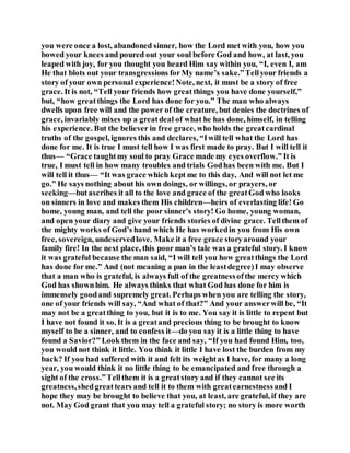 you were once a lost, abandoned sinner, how the Lord met with you, how you
bowed your knees and poured out your soul before God and how, at last, you
leaped with joy, for you thought you heard Him say within you, “I, even I, am
He that blots out your transgressions forMy name’s sake.”Tellyour friends a
story of your own personalexperience!Note, next, it must be a story of free
grace. It is not, “Tell your friends how greatthings you have done yourself,”
but, “how greatthings the Lord has done for you.” The man who always
dwells upon free will and the power of the creature, but denies the doctrines of
grace, invariably mixes up a greatdeal of what he has done, himself, in telling
his experience. But the believer in free grace, who holds the greatcardinal
truths of the gospel, ignores this and declares, “Iwill tell what the Lord has
done for me. It is true I must tell how I was first made to pray. But I will tell it
thus— “Grace taughtmy soul to pray Grace made my eyes overflow.” It is
true, I must tell in how many troubles and trials Godhas been with me. But I
will tell it thus— “It was grace which kept me to this day, And will not let me
go.” He says nothing about his own doings, or willings, or prayers, or
seeking—butascribes it all to the love and grace of the greatGod who looks
on sinners in love and makes them His children—heirs of everlasting life! Go
home, young man, and tell the poor sinner’s story! Go home, young woman,
and open your diary and give your friends stories of divine grace. Tellthem of
the mighty works of God’s hand which He has workedin you from His own
free, sovereign, undeservedlove. Make it a free grace storyaround your
family fire! In the next place, this poor man’s tale was a grateful story. I know
it was grateful because the man said, “I will tell you how greatthings the Lord
has done for me.” And (not meaning a pun in the leastdegree)I may observe
that a man who is grateful, is always full of the greatnessofthe mercy which
God has shownhim. He always thinks that what God has done for him is
immensely goodand supremely great. Perhaps when you are telling the story,
one of your friends will say, “And what of that?” And your answerwill be, “It
may not be a greatthing to you, but it is to me. You say it is little to repent but
I have not found it so. It is a greatand precious thing to be brought to know
myself to be a sinner, and to confess it—do you say it is a little thing to have
found a Savior?” Look them in the face and say, “If you had found Him, too,
you would not think it little. You think it little I have lost the burden from my
back? If you had suffered with it and felt its weightas I have, for many a long
year, you would think it no little thing to be emancipated and free through a
sight of the cross.”Tellthem it is a greatstory and if they cannot see its
greatness,shedgreattears and tell it to them with greatearnestnessand I
hope they may be brought to believe that you, at least, are grateful, if they are
not. May God grant that you may tell a grateful story; no story is more worth
 