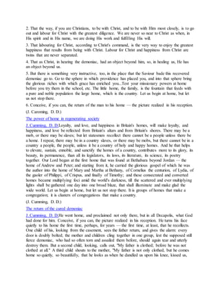 2. That the way, if you are Christians, to be with Christ, and to be with Him most closely, is to go
out and labour for Christ with the greatest diligence. We are never so near to Christ as when, in
His spirit and in His name, we are doing His work and fulfilling His will.
3. That labouring for Christ, according to Christ's command, is the very way to enjoy the greatest
happiness that results from being with Christ. Labour for Christ and happiness from Christ are
twins that are never separated.
4. That as Christ, in hearing the demoniac, had an object beyond him, so, in healing us, He has
an object beyond us.
5. But there is something very instructive, too, in the place that the Saviour bade this recovered
demoniac go to. Go to the sphere in which providence has placed you, and into that sphere bring
the glorious riches with which grace has enriched you...Test your missionary powers at home
before you try them in the school, etc. The little home, the family, is the fountain that feeds with
a pure and noble population the large home, which is the country. Let us begin at home, but let
us not stop there.
6. Conceive, if you can, the return of the man to his home — the picture realized in his reception.
(J. Caroming, D. D.)
The power of home in regenerating society
J. Cumming, D. D.Loyalty, and love, and happiness in Britain's homes, will make loyalty, and
happiness, and love be reflected from Britain's altars and from Britain's shores. There may be a
mob, or there may be slaves; but let statesmen recollect there cannot be a people unless there be
a home. I repeat, there may be in a country slaves, or there may be mobs, but there cannot be in a
country a people, the people, unless it be a country of holy and happy homes. And he that helps
to elevate, sustain, ennoble, and sanctify the homes of a country, contributes more to its glory, its
beauty, its permanence, than all its legislators, its laws, its literature, its science, its poetry
together. Our Lord began at the first home that was found at Bethabara beyond Jordan — the
home of Andrew and Peter; and starting from it, he carried the glorious gospel of which he was
the author into the home of Mary and Martha at Bethany, of Cornelius the centurion, of Lydia, of
the gaoler of Philippi, of Crispus, and finally of Timothy; and these consecrated and converted
homes became multiplying foci amid the world's darkness, till the scattered and ever multiplying
lights shall be gathered one day into one broad blaze, that shall illuminate and make glad the
wide world. Let us begin at home, but let us not stop there. It is groups of homes that make a
congregation; it is clusters of congregations that make a country.
(J. Cumming, D. D.)
The return of the cured demoniac
J. Cumming, D. D.He went home, and proclaimed not only there, but in all Decapolis, what God
had done for him. Conceive, if you can, the picture realized in his reception. He turns his face
quietly to his home the first time, perhaps, for years — the first time, at least, that he recollects.
One child of his, looking from the casement, sees the father return, and gives the alarm: every
door is doubly bolted; the mother and children cling together in one group, lest the supposed still
fierce demoniac, who had so often torn and assailed them before, should again tear and utterly
destroy them. But a second child, looking, calls out, "My father is clothed; before he was not
clothed at all." A third child shouts to the mother, "My father is not only clothed, but he comes
home so quietly, so beautifully, that he looks as when he dandled us upon his knee, kissed us,
 