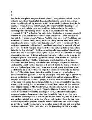 5
5
But, in the next place, are your friends pious? Then go home and tell them, in
order to make their hearts glad. I receivedlastnight a short letter, written
with a trembling hand, by one who is past the natural age of man living in the
county of Essex. His son, under God, had been convertedby hearing of the
Word preached and the goodman could not help writing to the minister,
thanking him and blessing, most of all, his God, that his son had been
regenerated. “Sir,” he begins, “an old rebel writes to thank you and, above all,
to thank his God, that his dear son has been converted.” I shall treasure up
that epistle. It goes onto say, “Go on! And the Lord bless you.” And there was
another case I heard some time ago where a young womanwent home to her
parents and when her mother saw her, she said, “There!If the minister had
made me a present of all London, I should not have thought so much of it as I
do of this—to think that you have really become a changedcharacterand are
living in the fear of God!” Oh, if you want to make your mother’s heart leap
within her and to make your father glad—if you would make that sisterhappy
who sent you so many letters which sometimes you read againsta lamp-post,
with your pipe in your mouth—go home and tell your mother that her wishes
are all accomplished!That her prayers are heard, that you will no longer
tease her about her Sunday schoolclassand no longer laugh at her because
she loves the Lord! Tellher that you will go with her to the house of God, for
you love Godand you have said, “Your people shall be my people and your
God shall be my God, for I have a hope that your heaven shall be my heaven
forever.” Oh, what a happy thing it would be if some here who had gone
astrayshould thus go home! It was my privilege a little while ago to preachfor
a noble institution for the receptionof womenwho had led abandoned lives.
Before I preached the sermon, I prayed to God to bless it and in the printed
sermon you will notice that at the end of it, there is an accountof two persons
who were blessedby that sermon and restored. Now, let me tell you a story of
what once happened to Mr. Vanderkist, a city missionary, who toils all night
long to do goodin that greatwork. There had been a drunken broil in the
street. He stepped betweenthe men to part them, and said something to a
woman who stoodthere, concerning how dreadful a thing it was that men
should thus be intemperate. She walkedwith him a little way and he, with her,
and she began to tell him such a tale of woe, and sin, too—how she had been
lured awayfrom her parents’ home in Somersetshire andhad been brought
up here to her soul’s eternalhurt. He took her home with him and taught her
the fearand love of Christ. And what was the first thing she did, when she
 