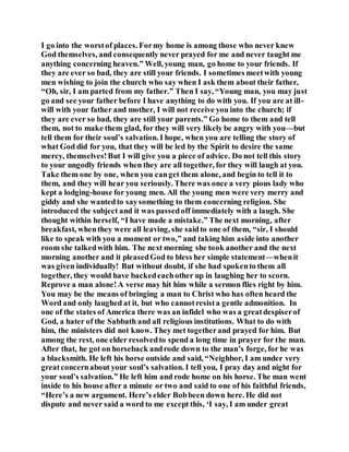 I go into the worstof places. Formy home is among those who never knew
God themselves, and consequently never prayed for me and never taught me
anything concerning heaven.” Well, young man, go home to your friends. If
they are ever so bad, they are still your friends. I sometimes meetwith young
men wishing to join the church who say when I ask them about their father,
“Oh, sir, I am parted from my father.” Then I say, “Young man, you may just
go and see your father before I have anything to do with you. If you are at ill-
will with your father and mother, I will not receive you into the church; if
they are ever so bad, they are still your parents.” Go home to them and tell
them, not to make them glad, for they will very likely be angry with you—but
tell them for their soul’s salvation. I hope, when you are telling the story of
what God did for you, that they will be led by the Spirit to desire the same
mercy, themselves!But I will give you a piece of advice. Do not tell this story
to your ungodly friends when they are all together, for they will laugh at you.
Take them one by one, when you canget them alone, and begin to tell it to
them, and they will hear you seriously. There was once a very pious lady who
kept a lodging-house for young men. All the young men were very merry and
giddy and she wantedto saysomething to them concerning religion. She
introduced the subject and it was passedoff immediately with a laugh. She
thought within herself, “I have made a mistake.” The next morning, after
breakfast, whenthey were all leaving, she saidto one of them, “sir, I should
like to speak with you a moment or two,” and taking him aside into another
room she talkedwith him. The next morning she took another and the next
morning another and it pleasedGod to bless her simple statement—whenit
was given individually! But without doubt, if she had spokento them all
together, they would have backedeachother up in laughing her to scorn.
Reprove a man alone!A verse may hit him while a sermon flies right by him.
You may be the means of bringing a man to Christ who has often heard the
Word and only laughed at it, but who cannotresista gentle admonition. In
one of the states of America there was an infidel who was a greatdespiserof
God, a hater of the Sabbath and all religious institutions. What to do with
him, the ministers did not know. They met togetherand prayed for him. But
among the rest, one elder resolvedto spend a long time in prayer for the man.
After that, he got on horseback androde down to the man’s forge, for he was
a blacksmith. He left his horse outside and said, “Neighbor, I am under very
greatconcernabout your soul’s salvation. I tell you, I pray day and night for
your soul’s salvation.” He left him and rode home on his horse. The man went
inside to his house after a minute or two and said to one of his faithful friends,
“Here’s a new argument. Here’s elder Bobbeen down here. He did not
dispute and never said a word to me except this, ‘I say, I am under great
 