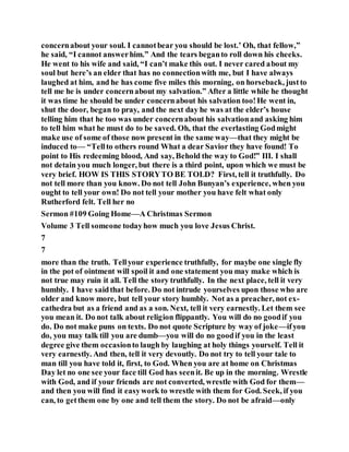 concernabout your soul. I cannotbear you should be lost.’ Oh, that fellow,”
he said, “I cannot answerhim.” And the tears beganto roll down his cheeks.
He went to his wife and said, “I can’t make this out. I never cared about my
soul but here’s an elder that has no connectionwith me, but I have always
laughed at him, and he has come five miles this morning, on horseback, justto
tell me he is under concernabout my salvation.” After a little while he thought
it was time he should be under concernabout his salvation too!He went in,
shut the door, began to pray, and the next day he was at the elder’s house
telling him that he too was under concernabout his salvationand asking him
to tell him what he must do to be saved. Oh, that the everlasting Godmight
make use of some of those now present in the same way—that they might be
induced to— “Tellto others round What a dear Savior they have found! To
point to His redeeming blood, And say, Behold the way to God!” III. I shall
not detain you much longer, but there is a third point, upon which we must be
very brief. HOW IS THIS STORYTO BE TOLD? First, tell it truthfully. Do
not tell more than you know. Do not tell John Bunyan’s experience, when you
ought to tell your own! Do not tell your mother you have felt what only
Rutherford felt. Tell her no
Sermon #109 Going Home—A Christmas Sermon
Volume 3 Tell someone todayhow much you love Jesus Christ.
7
7
more than the truth. Tellyour experience truthfully, for maybe one single fly
in the pot of ointment will spoil it and one statement you may make which is
not true may ruin it all. Tell the story truthfully. In the next place, tell it very
humbly. I have saidthat before. Do not intrude yourselves upon those who are
older and know more, but tell your story humbly. Not as a preacher, not ex-
cathedra but as a friend and as a son. Next, tell it very earnestly. Let them see
you mean it. Do not talk about religion flippantly. You will do no goodif you
do. Do not make puns on texts. Do not quote Scripture by way of joke—ifyou
do, you may talk till you are dumb—you will do no goodif you in the least
degree give them occasionto laugh by laughing at holy things yourself. Tell it
very earnestly. And then, tell it very devoutly. Do not try to tell your tale to
man till you have told it, first, to God. When you are at home on Christmas
Day let no one see your face till God has seenit. Be up in the morning. Wrestle
with God, and if your friends are not converted, wrestle with God for them—
and then you will find it easywork to wrestle with them for God. Seek, if you
can, to getthem one by one and tell them the story. Do not be afraid—only
 
