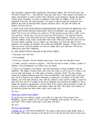 their speculative surpasses their experimental and practical religion. But will devils pray? and
will they be heard? Yes — "and forthwith Jesus gave them leave." Their request was founded on
malice and mischief, in order to render Christ obnoxious to the Gadarenes, through the spoiling
of their goods. Permission was given in judgment. Satan killed the children of Job; but Job
triumphed in his trial. The same permission was given to Satan to tempt the Gadarenes, how
different the result; he destroyed their property and them with it. The gold will endure the
furnace, the dross will not.
II. THEY SAW THE POOR WRETCH DISPOSSESSED AND INSTEAD OF BRINGING ALL
THEIR SICK TO BE HEALED BESOUGHT JESUS TO DEPART. How dreadful was this
prayer! Oh, if you were of Moses you would say, "If Thy presence go not with us, suffer us not
to go up hence." David said, "Cast me not away from Thy presence." You need the Saviour's
presence as much as the earth needs the sun; in adversity, death, judgment. Observe, you may
pray thus without words, actions speak louder than words. When you would tell a man to be off,
it is done without speaking; an eye, a finger, nay, but turning your back will effect it. God
interprets your meaning, he translates your actions into intelligible language. Wonder not if God
takes you at your word; He punishes sin with sin; sealing men's eyes when they will not see;
withdrawing grace that is neglected.
III. THE POOR PATIENT PRAYED TO BE WITH CHRIST.
1. His prayer arose from fear.
2. From gratitude.
3. From love. Everyone who has obtained grace prays, "Lord, show me Thy glory."Learn:
1. To think correctly of answers to prayers — that God may hear in wrath, or refuse a petition in
kindness. God can distinguish our welfare from our wishes.
2. There is no ostentation in the miracle. The pure benevolence of Jesus terminated with the
individual. The religion of Jesus Christ calls us into the world, as well as out of it. It calls us out,
as to its spirit and maxims, in, as the sphere of activity, and place of trial. The idea of living
among the wretched Gadarenes must have been uncomfortable to the renewed mind of the poor
man, yet he is directed to go, without murmuring or gainsaying; not, indeed, in the spirit of the
Pharisee, nor of the rigid professor, who, while he confesses a man can have nothing, except it be
given him from above, is occupied all the day in maligning and censuring his neighbours; but to
display the meekness and gentleness of Jesus Christ in his conduct and conversation, to relate his
recovery, to honour the Physician, and to direct others unto Him. Oh, if there were a history of
all whom the Saviour has made whole, what a work would it be.
(W. Jay.)
Home piety a proof of real religion
W. Jay.He that is not relatively godly, is not really so; a man who is bad at home is bad
throughout, and this reminds me of a wise reply of Whitfield to the question "Is such a one a
good man?" "How should I know that? I never lived with him."
(W. Jay.)
The recovered demoniac
S. Bridge, M. A.I. THE MAN'S REQUEST. We cannot wonder that his mind should shrink at
the thought of the devil's returning in the absence of our Lord. He may have heard of such cases.
 