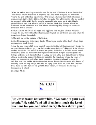"When the unclean spirit is gone out of a man...the last state of that man is worse than the first."
Thus the soul rescued from Satan is frequently for a time unable to rejoice, but appears to
"receive the spirit of bondage again to fear." Our feelings, after any unexpected deliverance or
event, are such that we find it difficult to believe its reality. Go, tell the mother who has heard of
the shipwreck of her child, that her son who was dead is alive again, she is with difficulty
persuaded of its truth. And when so much is at stake we should fear for those who do not
sometimes fear for themselves. Can the Christian, harassed by rising corruption, beset with
temptation, feel no concern?
II. OUR LORD'S ANSWER. We might have supposed, after the great salvation Jesus had
wrought for him, He would not have been reluctant to grant him any favour, especially when the
request was dictated by gratitude.
1. The reply showed the modesty of the Saviour.
2. Also His compassion for the man's friends. Mercy to one member of the family should be an
encouragement to all the rest.
3. And the great object which every man truly converted to God will keep perpetually in view is,
the promotion of the Divine glory, and the extension of the Redeemer's kingdom, in the salvation
of those around him. The wife of his bosom, the parent, the brother, or the child; reason, as well
as affection, points out these as the first objects of our concern. Religion does not petrify the
feelings, and make us to be so absorbed in seeking our own safety, as to be indifferent to the fate
of those about us; the grace of God does not annihilate the sympathies, or snap the bonds of
nature; no, it strengthens and refines those sympathies, deepens the channel in which the
affections flow, and purifies and consecrates the stream. But are there not some, who, instead of
entreating Jesus that they may go with Him, are saying of the world and of the flesh, We have
loved these, and after them we will go? But, fellow sinners, be persuaded it is the way of
transgression, it is hard.
(S. Bridge, M. A.)
Mark 5:19
►
But Jesus would not allowhim. "Go home to your own
people,"He said, "and tell them how much the Lord
has done for you, and what mercy He has shown you."
 