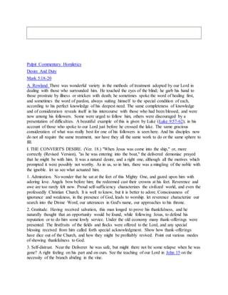 Pulpit Commentary Homiletics
Desire And Duty
Mark 5:18-20
A. Rowland There was wonderful variety in the methods of treatment adopted by our Lord in
dealing with those who surrounded him. He touched the eyes of the blind; he garb his hand to
those prostrate by illness or stricken with death; he sometimes spoke the word of healing first,
and sometimes the word of pardon, always suiting himself to the special condition of each,
according to his perfect knowledge of his deepest need. The same completeness of knowledge
and of consideration reveals itself in his intercourse with those who had been blessed, and were
now among his followers. Some were urged to follow him, others were discouraged by a
presentation of difficulties. A beautiful example of this is given by Luke (Luke 9:57-62), in his
account of those who spoke to our Lord just before he crossed the lake. The same gracious
consideration of what was really best for one of his followers is seen here. And his disciples now
do not all require the same treatment, nor have they all the same work to do or the same sphere to
fill.
I. THE CONVERT'S DESIRE. (Ver. 18.) "When Jesus was come into the ship," or, more
correctly (Revised Version), "as he was entering into the boat," the delivered demoniac prayed
that he might be with him. It was a natural desire, and a right one, although all the motives which
prompted it were possibly not worthy. As in us, so in him, there was a mingling of the noble with
the ignoble. let us see what actuated him.
1. Admiration. No wonder that he sat at the feet of this Mighty One, and gazed upon him with
adoring love. Angels bow before him; the redeemed cast their crowns at his feet. Reverence and
awe are too rarely felt now. Proud self-sufficiency characterizes the civilized world, and even the
professedly Christian Church. It is well to know, but it is better to adore. Consciousness of
ignorance and weakness, in the presence of God, leads to worship. let reverence characterize our
search into the Divine Word, our utterances in God's name, our approaches to his throne.
2. Gratitude. Having received salvation, this man longed to prove his thankfulness, and he
naturally thought that an opportunity would be found, while following Jesus, to defend his
reputation or to do him some lowly service. Under the old economy many thank-offerings were
presented. The firstfruits of the fields and flocks were offered to the Lord, and any special
blessing received from him called forth special acknowledgment. Show how thank-offerings
have dice out of the Church, and how they might be profitably revived. Point out various modes
of showing thankfulness to God.
3. Self-distrust. Near the Deliverer he was safe, but might there not be some relapse when he was
gone? A right feeling on his part and on ours. See the teaching of our Lord in John 15 on the
necessity of the branch abiding in the vine.
 