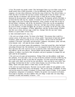 4. Fear. The people were greatly excited. They had begged Christ to go out of their coasts, lest he
should destroy more of their possessions. It was not improbable that they would wreak their
vengeance on a man whose deliverance had been the cause of their loss. They did not believe, as
Christ did, that it was better that any lower creatures should perish if only one human soul was
rescued. But this is in harmony with all God's works, in which the less is being constantly
destroyed for the preservation and sustenance of the greater. The luxuriant growth of the fields is
cut down that the cattle may live; myriads of creatures in the air and in the sea are devoured by
those higher in the scale of creation than themselves; living creatures are slain that we may be
fed and clothed. In harmony with all this, the destruction of the swine was the accompaniment
of, or the shadow cast by, the redemption of the man. And high above all these mysteries rises
the cross of Calvary, on which the highest life was given as a sacrifice for the sins of the world.
In this event we can see glimpses of Divine righteousness and pity; but these people of Gadara
shut their eyes to them, and were angry at their loss. Amongst them this man must "endure
hardness as a good soldier of Jesus Christ."
II. THE CONVERT'S DUTY. (Ver. 19.)
1. His work was to begin at home. "Go home to thy friends." His presence there would be a
constant sermon. In the truest sense he was "a living epistle." Sane instead of mad, holy instead
of unclean, gentle instead of raving; he was "a new creation." All true work for God should
commence in the home. Self-control and self-sacrifice, gentleness and patience, purity and truth,
in the domestic circle - will make the home a temple of God.
2. His work was to be found among old acquaintances. Some had scorned him, others had hated
and perhaps ill-treated him. But resentment was to be conquered in him by God's grace, and to
those who knew him at his worst he was now to speak for Christ. Such witness-bearing is the
most difficult, but the most effective. John the Baptist told the penitents around him, whether
publicans or soldiers, to go back to their old spheres, and prove repentance by changed life and
spirit amid the old temptations.
3. His work was to be quiet and unostentatious. Perhaps Christ saw that publicity would injure
him spiritually, for it does injure some; or it may be that the excitement involved in following the
Lord would be unsafe for him so soon after his restoration. For some reason he had assigned to
him a quiet work, which was not the less true and effective. Luke says that he was to show "how
great things God had done for him," as if the witness-bearing was to be in living rather than in
talking. Speak of the quiet spheres in which many can still serve God.
4. His work was to spread and grow. The home was too small a sphere for such gratitude as his.
He published the fame of the Lord in "all Decapolis." This was not wrong, or forbidden, for there
were not the reasons for restraint of testimony in Peraea which existed in Galilee. It was a natural
and legitimate enlargement of commission. Similarly the apostles were to preach to all nations,
but to begin in Jerusalem. He who is faithful with a few things is made ruler over many things,
sometimes on earth, and invariably in heaven. - A.R.
 