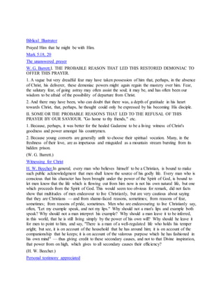 Biblical Illustrator
Prayed Him that he might be with Him.
Mark 5:18, 20
The unanswered prayer
W. G. Barrett.I. THE PROBABLE REASON THAT LED THIS RESTORED DEMONIAC TO
OFFER THIS PRAYER.
1. A vague but very dreadful fear may have taken possession of him that, perhaps, in the absence
of Christ, his deliverer, these demoniac powers might again regain the mastery over him. Fear,
the salutary fear, of going astray may often assist the soul; it may be, and has often been our
wisdom to be afraid of the possibility of departure from Christ.
2. And there may have been, who can doubt that there was, a depth of gratitude in his heart
towards Christ, that, perhaps, he thought could only be expressed by his becoming His disciple.
II. SOME OR THE PROBABLE REASONS THAT LED TO THE REFUSAL OF THIS
PRAYER BY OUR SAVIOUR. "Go home to thy friends," etc.
1. Because, perhaps, it was better for the healed Gadarene to be a living witness of Christ's
goodness and power amongst his countrymen.
2. Because young converts are generally unfit to choose their spiritual vocation. Many, in the
freshness of their love, are as impetuous and misguided as a mountain stream bursting from its
hidden prison.
(W. G. Barrett.)
Witnessing for Christ
H. W. Beecher.In general, every man who believes himself to be a Christian, is bound to make
such public acknowledgment that men shall know the source of his godly life. Every man who is
conscious that his character has been brought under the power of the Spirit of God, is bound to
let men know that the life which is flowing out from him now is not his own natural life, but one
which proceeds from the Spirit of God. This would seem too obvious for remark, did not facts
show that multitudes of men endeavour to live Christianly, but are very cautious about saying
that they are Christians — and from shame-faced reasons, sometimes; from reasons of fear,
sometimes; from reasons of pride, sometimes. Men who are endeavouring to live Christianly say,
often, "Let my example speak, and not my lips." Why should not a man's lips and example both
speak? Why should not a man interpret his example? Why should a man leave it to be inferred,
in this world, that he is still living simply by the power of his own will? Why should he leave it
for men to point to him, and say, "There is a man of a well-regulated life who holds his temper
aright; but see, it is on account of the household that he has around him; it is on account of the
companionship that he keeps; it is on account of the valorous purpose which he has fashioned in
his own mind" — thus giving credit to these secondary causes, and not to that Divine inspiration,
that power from on high, which gives to all secondary causes their efficiency?
(H. W. Beecher.)
Personal testimony appreciated
 