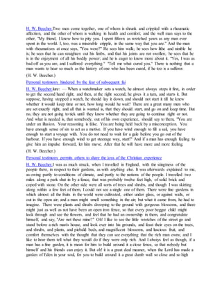 H. W. Beecher.Two men come together, one of whom is shrunk and crippled with a rheumatic
affection, and the other of whom is walking in health and comfort; and the well man says to the
other, "My friend, I know how to pity you. I spent fifteen as wretched years as any man ever
spent in the world. I, too, was a miserable cripple, in the same way that you are." And the man
with rheumatism at once says, "You were?" He sees him walk; he sees how lithe and nimble he
is; he sees that he can straighten out his limbs, and that his joints are not swollen; he sees that he
is in the enjoyment of all his bodily power; and he is eager to know more about it. "Yes, I was as
bad off as you are, and I suffered everything." "Tell me what cured you." There is nothing that a
man wants to hear so much as the history of one who has been cured, if he too is a sufferer.
(H. W. Beecher.)
Personal testimony hindered by the fear of subsequent fai
H. W. Beecher.lure: — When a watchmaker sets a watch, he almost always stops it first, in order
to get the second hand right; and then, at the right second, he gives it a turn, and starts it. But
suppose, having stopped a watch, he should lay it down, and should not start it till he knew
whether it would keep time or not, how long would he wait? There are a great many men who
are set exactly right, and all that is wanted is, that they should start, and go on and keep time. But
no, they are not going to tick until they know whether they are going to continue right or not.
And what is needed is, that somebody, out of his own experience, should say to them, "You are
under an illusion. Your reasoning is false. You are being held back by a misconception. You
have enough sense of sin to act as a motive. If you have wind enough to fill a sail, you have
enough to start a voyage with. You do not need to wait for a gale before you go out of the
harbour. If you have enough wind to get steerage way, start!" And if a man has enough feeling to
give him an impulse forward, let him move. After that he will have more and more feeling.
(H. W. Beecher.)
Personal testimony permits others to share the joys of the Christian experience
H. W. Beecher.I was as much struck, when I travelled in England, with the stinginess of the
people there, in respect to their gardens, as with anything else. It was afterwards explained to me,
as owing partly to conditions of climate, and partly to the notions of the people. I travelled two
miles along a park shut in by a fence, that was probably twelve feet high, of solid brick and
coped with stone. On the other side were all sorts of trees and shrubs, and though I was skirting
along within a few feet of them, I could not see a single one of them. There were fine gardens in
which almost all the fruits in the world were cultivated, either under glass, or against walls, or
out in the open air; and a man might smell something in the air; but what it came from, he had to
imagine. There were plants and shrubs drooping to the ground with gorgeous blossoms, and there
might just as well as not have been an open iron fence, so that every poor beggar child might
look through and see the flowers, and feel that he had an ownership in them, and congratulate
himself, and say, "Are not these mine?" Oh! I like to see the little wretches of the street go and
stand before a rich man's house, and look over into his grounds, and feast their eyes on the trees,
and shrubs, and plants, and piebald beds, and magnificent blossoms, and luscious fruit, and
comfort themselves with the thought that they can see everything that the rich man owns; and I
like to hear them tell what they would do if they were only rich. And I always feel as though, if a
man has a fine garden, it is mean for him to build around it a close fence, so that nobody but
himself and his friends can enjoy it. But oh! it is a great deal meaner, when the Lord has made a
garden of Eden in your soul, for you to build around it a great dumb wall so close and so high
 