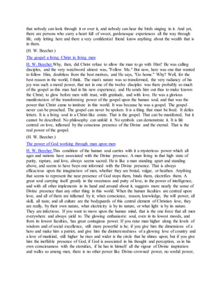 that nobody can look through it or over it, and nobody can hear the birds singing in it. And yet,
there are persons who carry a heart full of sweet, gardenesque experiences all the way through
life, only letting here and there a very confidential friend know anything about the wealth that is
in them.
(H. W. Beecher.)
The gospel a living Christ in living men
H. W. Beecher.Why, then, did Christ refuse to allow the man to go with Him? Be was calling
disciples, and the very watchword almost was, "Follow Me." But now, here was one that wanted
to follow Him, doubtless from the best motives, and He says, "Go home." Why? Well, for the
best reason in the world, I think. The man's nature was so transformed, the very radiancy of his
joy was such a moral power, that not in one of the twelve disciples was there probably so much
of the gospel as this man had in his new experience; and He sends him out thus to make known
the Christ; to glow before men with trust, with gratitude, and with love. He was a glorious
manifestation of the transforming power of the gospel upon the human soul, and that was the
power that Christ came to institute in this world. It was because he was a gospel. The gospel
never can be preached. The gospel can never be spoken. It is a thing that must be lived. It defies
letters. It is a living soul in a Christ-like estate. That is the gospel. That can be manifested, but it
cannot be described. No philosophy can unfold it. No symbols can demonstrate it. It is life
centred on love, inflamed by the conscious presence of the Divine and the eternal. That is the
real power of the gospel.
(H. W. Beecher.)
The power of God working through man upon men
H. W. Beecher.This condition of the human soul carries with it a mysterious power which all
ages and nations have associated with the Divine presence. A man living in that high state of
purity, rapture, and love, always seems sacred. He is like a man standing apart and standing
above, and seems to have been one informed with the Divine presence. That is always
efficacious upon the imagination of men, whether they are brutal, vulgar, or heathen. Anything
that seems to represent the near presence of God stops them, binds them, electrifies them. A
great soul carrying itself greatly in the sweetness and putty of love, in the power of intelligence,
and with all other implements in its hand and around about it, suggests more nearly the sense of
Divine presence than any other thing in this world. When the human faculties are centred upon
love, and all of them are inflamed by it; when conscience, reason, knowledge, the will power, all
skill, all taste, and all culture are the bodyguards of this central element of Christian love, they
are really, by their own nature, what electricity is by its nature, or what light is by its nature.
They are infectious. If you want to move upon the human mind, that is the one force that all men
everywhere and always yield to. The glowing enthusiastic soul, even in its lowest moods, and
from its lowest faculties, has great contagious power. If you raise man higher along the levels of
wisdom and of social excellence, still more powerful is he; if you give him the dimensions of a
hero and make him a patriot, and give him the disinterestedness of a glowing love of country and
a love of mankind, still higher he rises and wider is the circle that he shines upon; but if you give
him the ineffable presence of God, if God is associated in his thought and perception, as in his
own consciousness with the eternities, if he has in himself all the vigour of Divine inspiration
and walks so among men, there is no other power like Divine-crowned power, no sordid power,
 