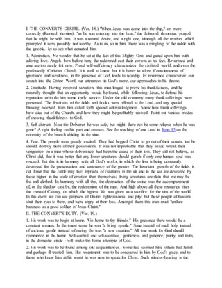 I. THE CONVERT'S DESIRE. (Ver. 18.) "When Jesus was come into the ship," or, more
correctly (Revised Version), "as he was entering into the boat," the delivered demoniac prayed
that he might be with him. It was a natural desire, and a right one, although all the motives which
prompted it were possibly not worthy. As in us, so in him, there was a mingling of the noble with
the ignoble. let us see what actuated him.
1. Admiration. No wonder that he sat at the feet of this Mighty One, and gazed upon him with
adoring love. Angels bow before him; the redeemed cast their crowns at his feet. Reverence and
awe are too rarely felt now. Proud self-sufficiency characterizes the civilized world, and even the
professedly Christian Church. It is well to know, but it is better to adore. Consciousness of
ignorance and weakness, in the presence of God, leads to worship. let reverence characterize our
search into the Divine Word, our utterances in God's name, our approaches to his throne.
2. Gratitude. Having received salvation, this man longed to prove his thankfulness, and he
naturally thought that an opportunity would be found, while following Jesus, to defend his
reputation or to do him some lowly service. Under the old economy many thank-offerings were
presented. The firstfruits of the fields and flocks were offered to the Lord, and any special
blessing received from him called forth special acknowledgment. Show how thank-offerings
have dice out of the Church, and how they might be profitably revived. Point out various modes
of showing thankfulness to God.
3. Self-distrust. Near the Deliverer he was safe, but might there not be some relapse when he was
gone? A right feeling on his part and on ours. See the teaching of our Lord in John 15 on the
necessity of the branch abiding in the vine.
4. Fear. The people were greatly excited. They had begged Christ to go out of their coasts, lest he
should destroy more of their possessions. It was not improbable that they would wreak their
vengeance on a man whose deliverance had been the cause of their loss. They did not believe, as
Christ did, that it was better that any lower creatures should perish if only one human soul was
rescued. But this is in harmony with all God's works, in which the less is being constantly
destroyed for the preservation and sustenance of the greater. The luxuriant growth of the fields is
cut down that the cattle may live; myriads of creatures in the air and in the sea are devoured by
those higher in the scale of creation than themselves; living creatures are slain that we may be
fed and clothed. In harmony with all this, the destruction of the swine was the accompaniment
of, or the shadow cast by, the redemption of the man. And high above all these mysteries rises
the cross of Calvary, on which the highest life was given as a sacrifice for the sins of the world.
In this event we can see glimpses of Divine righteousness and pity; but these people of Gadara
shut their eyes to them, and were angry at their loss. Amongst them this man must "endure
hardness as a good soldier of Jesus Christ."
II. THE CONVERT'S DUTY. (Ver. 19.)
1. His work was to begin at home. "Go home to thy friends." His presence there would be a
constant sermon. In the truest sense he was "a living epistle." Sane instead of mad, holy instead
of unclean, gentle instead of raving; he was "a new creation." All true work for God should
commence in the home. Self-control and self-sacrifice, gentleness and patience, purity and truth,
in the domestic circle - will make the home a temple of God.
2. His work was to be found among old acquaintances. Some had scorned him, others had hated
and perhaps ill-treated him. But resentment was to be conquered in him by God's grace, and to
those who knew him at his worst he was now to speak for Christ. Such witness-bearing is the
 