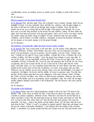 no philosophic power, no aesthetic power, no artistic power. Nothing on earth is like God in a
man.
(H. W. Beecher.)
Men too opaque to let the gospel through them
H. W. Beecher.Time and time again I have felt as though I were a window through which the sun
straggled to come. You may remember those old bull's-eye windows, with the glass bulging in
the centre so that the sun could not get through them except in twilight. I have felt that the
natural man in me was so strong that not half the light of the gospel came through. Or, as you
have seen, in an attic long unvisited by the broom, the only windows, jutting out from under the
gable, have been taken possession of by dust and spiders, until a veil is woven over them, and the
sun outside cannot get inside except as twilight! So men, cumbered with care and worldly
conditions, and all manner of worldly ambitions, attempting to preach the doctrinal Christianity,
are too opaque, or too nearly opaque, to let the gospel through.
(H. W. Beecher.)
The testimony of a gospel life within the reach of every variety of talent
H. W. Beecher.This issue comes home to all souls alike. It is the solvent of the difficulties which
we feel in diversities of talent. One Christian man says, "How can I be expected to do much
good? I am not eloquent, I am not an apostle, I am not Apollos, I am not a Paul." Another man
says, "I should be very glad if I were a man of affairs; I should like to live a Christian life in the
conduct of affairs; but I have no ability." Now, the gospel force belongs to every man alike. If
you are low in life, you are susceptible of living like Christ. If you are very high in life, you are
susceptible of living a Christ-like life. If you are wise and educated, that is the life for you. If you
are ignorant, that is just as much the life for you. It does not lie in those gifts that the world
prizes, and justly prizes, too. It is something deeper than that, far more interior than that; and it is
clothed by the creative idea of God with an influence over men's souls greater than any other.
Wherever you are; whether you are poor, obscure, mean, even sick and bedridden, or in places of
conspicuity, the highest, the lowest, and the middle, all come to a gracious unity. Not only that,
but they all feel resting upon them the sweet obligations of the duty of loving Christ, of being
like Christ, of loving our fellow men. When we shall become communal, whenever the coronal
faculties of the human soul are in ascendency and in sympathetic unity, the world will not linger
another eighteen hundred years before it will be illumined. The new heavens will come, and the
new earth.
(H. W. Beecher.)
The apostle to the Gadarenes
L. W. Bacon.Things must have looked perplexing enough to this poor man! "Go home to thy
friends!" "But, Lord, I have no friend but Thee. I have been an outcast now these many years —
a dweller in unclean sepulchres, abhorred of men. What have men done for me but bind me in
chains and fetters of iron? But Thy hand hath loosed my bonds of pain, and bound me with Thy
love. Let me be with Thee where Thou art!" But still from that most gracious One came the
inexorable "Go back — back to thy friends and thy father's house. Go, tell them what the Lord
hath done for thee." "What? I, Lord? I, so disused to rational speech? whose lips and tongue were
but now the organs of demoniac blasphemy? I, just rallying from the rending of the exorcised
fiends? I, surrounded by a hostile people that have just warned away my Lord and Saviour from
 