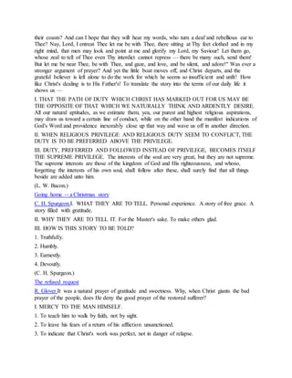 their coasts? And can I hope that they will hear my words, who turn a deaf and rebellious ear to
Thee? Nay, Lord, I entreat Thee let me be with Thee, there sitting at Thy feet clothed and in my
right mind, that men may look and point at me and glorify my Lord, my Saviour! Let them go,
whose zeal to tell of Thee even Thy interdict cannot repress — there be many such, send them!
But let me be near Thee, be with Thee, and gaze, and love, and be silent, and adore!" Was ever a
stronger argument of prayer? And yet the little boat moves off, and Christ departs, and the
grateful believer is left alone to do the work for which he seems so insufficient and unfit! How
like Christ's dealing is to His Father's! To translate the story into the terms of our daily life it
shows us —
I. THAT THE PATH OF DUTY WHICH CHRIST HAS MARKED OUT FOR US MAY BE
THE OPPOSITE OF THAT WHICH WE NATURALLY THINK AND ARDENTLY DESIRE.
All our natural aptitudes, as we estimate them, yea, our purest and highest religious aspirations,
may draw us toward a certain line of conduct, while on the other hand the manifest indications of
God's Word and providence inexorably close up that way and wave us off in another direction.
II. WHEN RELIGIOUS PRIVILEGE AND RELIGIOUS DUTY SEEM TO CONFLICT, THE
DUTY IS TO BE PREFERRED ABOVE THE PRIVILEGE.
III. DUTY, PREFERRED AND FOLLOWED INSTEAD OF PRIVILEGE, BECOMES ITSELF
THE SUPREME PRIVILEGE. The interests of the soul are very great, but they are not supreme.
The supreme interests are those of the kingdom of God and His righteousness, and whoso,
forgetting the interests of his own soul, shall follow after these, shall surely find that all things
beside are added unto him.
(L. W. Bacon.)
Going home -- a Christmas story
C. H. Spurgeon.I. WHAT THEY ARE TO TELL. Personal experience. A story of free grace. A
story filled with gratitude.
II. WHY THEY ARE TO TELL IT. For the Master's sake. To make others glad.
III. HOW IS THIS STORY TO BE TOLD?
1. Truthfully.
2. Humbly.
3. Earnestly.
4. Devoutly.
(C. H. Spurgeon.)
The refused request
R. Glover.It was a natural prayer of gratitude and sweetness. Why, when Christ giants the bad
prayer of the people, does He deny the good prayer of the restored sufferer?
I. MERCY TO THE MAN HIMSELF.
1. To teach him to walk by faith, not by sight.
2. To leave his fears of a return of his affliction unsanctioned.
3. To indicate that Christ's work was perfect, not in danger of relapse.
 