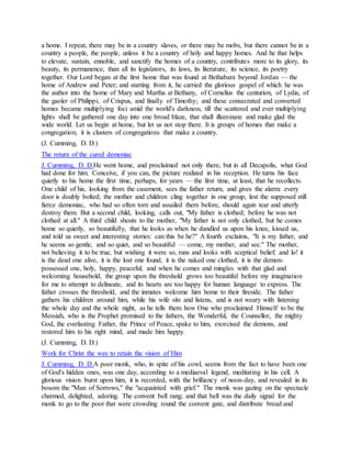 a home. I repeat, there may be in a country slaves, or there may be mobs, but there cannot be in a
country a people, the people, unless it be a country of holy and happy homes. And he that helps
to elevate, sustain, ennoble, and sanctify the homes of a country, contributes more to its glory, its
beauty, its permanence, than all its legislators, its laws, its literature, its science, its poetry
together. Our Lord began at the first home that was found at Bethabara beyond Jordan — the
home of Andrew and Peter; and starting from it, he carried the glorious gospel of which he was
the author into the home of Mary and Martha at Bethany, of Cornelius the centurion, of Lydia, of
the gaoler of Philippi, of Crispus, and finally of Timothy; and these consecrated and converted
homes became multiplying foci amid the world's darkness, till the scattered and ever multiplying
lights shall be gathered one day into one broad blaze, that shall illuminate and make glad the
wide world. Let us begin at home, but let us not stop there. It is groups of homes that make a
congregation; it is clusters of congregations that make a country.
(J. Cumming, D. D.)
The return of the cured demoniac
J. Cumming, D. D.He went home, and proclaimed not only there, but in all Decapolis, what God
had done for him. Conceive, if you can, the picture realized in his reception. He turns his face
quietly to his home the first time, perhaps, for years — the first time, at least, that he recollects.
One child of his, looking from the casement, sees the father return, and gives the alarm: every
door is doubly bolted; the mother and children cling together in one group, lest the supposed still
fierce demoniac, who had so often torn and assailed them before, should again tear and utterly
destroy them. But a second child, looking, calls out, "My father is clothed; before he was not
clothed at all." A third child shouts to the mother, "My father is not only clothed, but he comes
home so quietly, so beautifully, that he looks as when he dandled us upon his knee, kissed us,
and told us sweet and interesting stories: can this be he?" A fourth exclaims, "It is my father, and
he seems so gentle, and so quiet, and so beautiful — come, my mother, and see." The mother,
not believing it to be true, but wishing it were so, runs and looks with sceptical belief; and lo! it
is the dead one alive, it is the lost one found, it is the naked one clothed, it is the demon-
possessed one, holy, happy, peaceful; and when he comes and mingles with that glad and
welcoming household, the group upon the threshold grows too beautiful before my imagination
for me to attempt to delineate, and its hearts are too happy for human language to express. The
father crosses the threshold, and the inmates welcome him home to their fireside. The father
gathers his children around him, while his wife sits and listens, and is not weary with listening
the whole day and the whole night, as he tells them how One who proclaimed Himself to be the
Messiah, who is the Prophet promised to the fathers, the Wonderful, the Counsellor, the mighty
God, the everlasting Father, the Prince of Peace, spake to him, exorcised the demons, and
restored him to his right mind, and made him happy.
(J. Cumming, D. D.)
Work for Christ the way to retain the vision of Him
J. Cumming, D. D.A poor monk, who, in spite of his cowl, seems from the fact to have been one
of God's hidden ones, was one day, according to a mediaeval legend, meditating in his cell. A
glorious vision burst upon him, it is recorded, with the brilliancy of noon-day, and revealed in its
bosom the "Man of Sorrows," the "acquainted with grief." The monk was gazing on the spectacle
charmed, delighted, adoring. The convent bell rang; and that bell was the daily signal for the
monk to go to the poor that were crowding round the convent gate, and distribute bread and
 