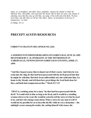 nature; no, it strengthens and refines those sympathies, deepens the channel in which the
affections flow, and purifies and consecrates the stream. But are there not some, who, instead of
entreating Jesus that they may go with Him, are saying of the world and of the flesh, We have
loved these, and after them we will go? But, fellow sinners, be persuaded it is the way of
transgression, it is hard.
(S. Bridge, M. A.)
PRECEPTAUSTIN RESOURCES
CHRIST’S CURATE IN DECAPOLIS NO. 2262
A SERMON INTENDEDFOR READING ON LORD’S-DAY, JUNE 26, 1892
DELIVERED BY C. H. SPURGEON AT THE METROPOLITAN
TABERNACLE, NEWINGTONON LORD’S-DAY EVENING, APRIL 27,
1890
“And they began to pray him to depart out of their coasts. And when he was
come into the ship, he that had been possessedwith the devil prayed him that
he might be with him. Howbeit Jesus sufferedhim not, but saith unto him, Go
home to thy friends, and tell them how greatthings the Lord hath done for
thee, and hath had compassionon thee.” Mark 5:17-19
THAT is a striking name for a man, “he that had been possessedwith the
devil.” It would stick to him as long as he lived, and it would be a standing
sermon whereverhe went. He would be askedto tell the story of what he used
to be, and how the change came about. What a story for any man to tell! It
would not be possible for us to describe his life while he was a demoniac—the
midnight scenes among the tombs, the cutting himself with stones, the
 