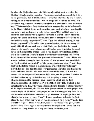 howling, the frightening awayof all the travelers that went nearhim, the
binding with chains, the snapping of the manacles, the breaking of the fetters,
and a greatmany details that he alone could enter into when he told the story
among his own familiar friends. With what pathos would he tell how Jesus
came that way, and how the evil spirit forcedhim to confront Him! He would
say, “That was the best thing that could have happened to me, to be brought
to the Masterof that desperate legionof demons, which had encamped within
my nature, and made my soul to be its barracks.” He would tell how, in a
moment, out went the whole legion at the word of Christ. There are some
people who could tell a story very like this man’s, a story of slavery to Satan,
and deliverance by the powerof Christ. If you can tell such a story, do not
keepit to yourself. If Jesus has done greatthings for you, be ever ready to
speak of it, till all men shall know what Christ can do. I think that great
sinners who have been savedare especiallycalledupon to publish the good
news, the Gospelof the grace ofGod. If you have been valiant againstthe
truth, be valiant for the truth. If you were not lukewarm when you served
Satan, be not lukewarm now that you have come to serve Christ. There are
some of us here who might bear the name of “the man who was born blind,”
or “the leper that was healed,” or “the womanthat was a sinner,” and I hope
that we shall all be willing to take any name or any title that will glorify
Christ. I do not find that this man ever persecutedMark for libel because he
wrote of him as “he that had been possessedwith the devil.” Oh, no! He
owned that he was possessedwith the devil once, and he glorified God that he
had been delivered by the Lord Jesus. I. I am going to make a few
observations upon the passageI have chosenfor a text, and the first
observationis this, SEE HOW MEN’S DESIRES DIFFER. We find in the
seventeenthverse that, “they beganto pray him to depart out of their coasts.”
In the eighteenth verse, “he that had been possessedwith the devil prayed him
that he might be with him.” The people wanted Christ to go awayfrom them,
the man whom He had cured wantedto go whereverHe might go. To which
class do you belong, my dear friend? I hope you do not belong to the first
class, the class ofthe many who pray Jesus to depart from them. Why did they
want Him to go? I think it was, first, because they loved to be quiet, and to
dwell at ease. It was a greatcalamity that had happened, the swine had run
into the sea. They did not want any more such calamities, and
 