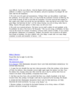 most difficult, but the most effective. John the Baptist told the penitents around him, whether
publicans or soldiers, to go back to their old spheres, and prove repentance by changed life and
spirit amid the old temptations.
3. His work was to be quiet and unostentatious. Perhaps Christ saw that publicity would injure
him spiritually, for it does injure some; or it may be that the excitement involved in following the
Lord would be unsafe for him so soon after his restoration. For some reason he had assigned to
him a quiet work, which was not the less true and effective. Luke says that he was to show "how
great things God had done for him," as if the witness-bearing was to be in living rather than in
talking. Speak of the quiet spheres in which many can still serve God.
4. His work was to spread and grow. The home was too small a sphere for such gratitude as his.
He published the fame of the Lord in "all Decapolis." This was not wrong, or forbidden, for there
were not the reasons for restraint of testimony in Peraea which existed in Galilee. It was a natural
and legitimate enlargement of commission. Similarly the apostles were to preach to all nations,
but to begin in Jerusalem. He who is faithful with a few things is made ruler over many things,
sometimes on earth, and invariably in heaven. - A.R.
Biblical Illustrator
Prayed Him that he might be with Him.
Mark 5:18, 20
The unanswered prayer
W. G. Barrett.I. THE PROBABLE REASON THAT LED THIS RESTORED DEMONIAC TO
OFFER THIS PRAYER.
1. A vague but very dreadful fear may have taken possession of him that, perhaps, in the absence
of Christ, his deliverer, these demoniac powers might again regain the mastery over him. Fear,
the salutary fear, of going astray may often assist the soul; it may be, and has often been our
wisdom to be afraid of the possibility of departure from Christ.
2. And there may have been, who can doubt that there was, a depth of gratitude in his heart
towards Christ, that, perhaps, he thought could only be expressed by his becoming His disciple.
II. SOME OR THE PROBABLE REASONS THAT LED TO THE REFUSAL OF THIS
PRAYER BY OUR SAVIOUR. "Go home to thy friends," etc.
1. Because, perhaps, it was better for the healed Gadarene to be a living witness of Christ's
goodness and power amongst his countrymen.
 