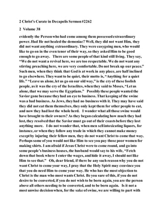 2 Christ’s Curate in Decapolis Sermon#2262
2 Volume 38
evidently the Personwho had come among them possessedextraordinary
power. Had He not healed the demoniac? Well, they did not want Him, they
did not want anything extraordinary. They were easygoing men, who would
like to go on in the even tenor of their way, so they askedHim to be good
enough to go away. There are some people of that kind still living. They say,
“We do not want a revival here, we are too respectable. We do not want any
stirring preaching here, we are very comfortable. Do not break up our peace.”
Such men, when they think that God is at work in any place, are half inclined
to go elsewhere. Theywant to be quiet, their motto is, “Anything for a quiet
life.” “Leave us alone, let us go on our old way,” is the cry of these foolish
people, as it was the cry of the Israelites, whenthey said to Moses, “Letus
alone, that we may serve the Egyptians.” Possiblythese people wanted the
Savior gone because theyhad an eye to business. That keeping of the swine
was a bad business. As Jews, theyhad no business with it. They may have said
they did not eat them themselves, they only kept them for other people to eat,
and now they had lost the whole herd. I wonder what all those swine would
have brought to their owners? As they begancalculating how much they had
lost, they resolvedthat the Saviormust go out of their coastsbefore they lost
anything more. I do not wonder that, when men sellintoxicating liquors, for
instance, or when they follow any trade in which they cannot make money
exceptby injuring their fellow men, they do not want Christ to come that way.
Perhaps some of you would not like Him to see you pay those poor women for
making shirts. I am afraid if Jesus Christ were to come round, and go into
some people’s business houses, the husband would sayto his wife, “Fetch
down that book where I enter the wages, andhide it away, I should not like
Him to see that.” Oh, dear friend, if there be any such reasonwhy you do not
want Christ to come your way, I pray that the Holy Spirit may convince you
that you do need Him to come your way. He who has the most objection to
Christ is the man who most wants Christ. Be you sure of this, if you do not
desire to be converted, if you do not wish to be born again, you are the person
above all others needing to be converted, and to be born again. Is it not a
most unwise decisionwhen, for the sake ofswine, we are willing to part with
 