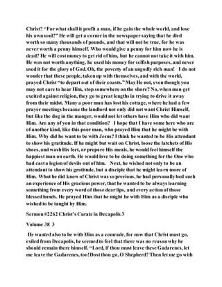 Christ? “Forwhat shall it profit a man, if he gain the whole world, and lose
his ownsoul?” He will get a cornerin the newspapersaying that he died
worth so many thousands of pounds, and that will not be true, for he was
never worth a penny himself. Who would give a penny for him now he is
dead? He will costmoney to get rid of him, but he cannot not take it with him.
He was not worth anything, he used his money for selfish purposes, and never
used it for the glory of God. Oh, the poverty of an ungodly rich man! I do not
wonder that these people, takenup with themselves, and with the world,
prayed Christ “to depart out of their coasts.”MayHe not, even though you
may not care to hear Him, stop somewhere onthe shore? No, when men get
excited againstreligion, they go to great lengths in trying to drive it away
from their midst. Many a poor man has lost his cottage, where he had a few
prayer meetings because the landlord not only did not want Christ Himself,
but like the dog in the manger, would not let others have Him who did want
Him. Are any of you in that condition? I hope that I have some here who are
of another kind, like this poor man, who prayed Him that he might be with
Him. Why did he want to be with Jesus? I think he wanted to be His attendant
to show his gratitude. If he might but wait on Christ, loose the latchets of His
shoes, and washHis feet, or prepare His meals, he would feel himself the
happiest man on earth. He would love to be doing something for the One who
had casta legionof devils out of him. Next, he wished not only to be an
attendant to show his gratitude, but a disciple that he might learn more of
Him. What he did know of Christ was so precious, he had personallyhad such
an experience of His gracious power, that he wanted to be always learning
something from every word of those dear lips, and every actionof those
blessedhands. He prayed Him that he might be with Him as a disciple who
wished to be taught by Him.
Sermon #2262 Christ’s Curate in Decapolis 3
Volume 38 3
He wanted also to be with Him as a comrade, for now that Christ must go,
exiled from Decapolis, he seemedto feel that there was no reasonwhy he
should remain there himself. “Lord, if thou must leave these Gadarenes, let
me leave the Gadarenes, too!Dostthou go, O Shepherd? Then let me go with
 