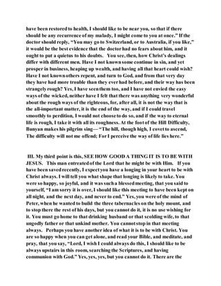 have been restoredto health, I should like to be near you, so that if there
should be any recurrence of my malady, I might come to you at once.” If the
doctor should reply, “You may go to Switzerland, or to Australia, if you like,”
it would be the best evidence that the doctorhad no fears about him, and it
ought to put a quietus to his doubts. You see, then, how Christ’s dealings
differ with different men. Have I not knownsome continue in sin, and yet
prosper in business, heaping up wealth, and having all that heart could wish?
Have I not knownothers repent, and turn to God, and from that very day
they have had more trouble than they everhad before, and their way has been
strangelyrough? Yes, I have seenthem too, and I have not envied the easy
ways of the wicked, neither have I felt that there was anything very wonderful
about the rough ways of the righteous, for, after all, it is not the way that is
the all-important matter, it is the end of the way, and if I could travel
smoothly to perdition, I would not chooseto do so, and if the way to eternal
life is rough, I take it with all its roughness. At the footof the Hill Difficulty,
Bunyan makes his pilgrim sing— “The hill, though high, I covetto ascend,
The difficulty will not me offend; ForI perceive the way of life lies here.”
III. My third point is this, SEE HOW GOOD A THING IT IS TO BE WITH
JESUS. This man entreatedof the Lord that he might be with Him. If you
have been savedrecently, I expectyou have a longing in your heart to be with
Christ always. I will tell you what shape that longing is likely to take. You
were so happy, so joyful, and it was sucha blessedmeeting, that you said to
yourself, “I am sorry it is over, I should like this meeting to have been kept on
all night, and the next day, and never to end.” Yes, you were of the mind of
Peter, when he wanted to build the three tabernacles on the holy mount, and
to stop there the rest of his days, but you cannot do it, it is no use wishing for
it. You must go home to that drinking husband or that scolding wife, to that
ungodly father or that unkind mother. You cannotstop in that meeting
always. Perhaps you have another idea of what it is to be with Christ. You
are so happy when you can get alone, and read your Bible, and meditate, and
pray, that you say, “Lord, I wish I could always do this, I should like to be
always upstairs in this room, searching the Scriptures, and having
communion with God.” Yes, yes, yes, but you cannot do it. There are the
 