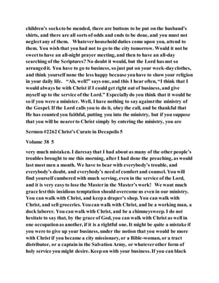 children’s socksto be mended, there are buttons to be put on the husband’s
shirts, and there are all sorts of odds and ends to be done, and you must not
neglectany of them. Whateverhousehold duties come upon you, attend to
them. You wish that you had not to go to the city tomorrow. Would it not be
sweetto have an all-night prayer meeting, and then to have an all-day
searching of the Scriptures? No doubt it would, but the Lord has not so
arrangedit. You have to go to business, so just put on your week-dayclothes,
and think yourself none the less happy because youhave to show your religion
in your daily life. “Ah, well!” says one, and this I hear often, “I think that I
would always be with Christ if I could get right out of business, and give
myself up to the service of the Lord.” Especiallydo you think that it would be
so if you were a minister. Well, I have nothing to sayagainstthe ministry of
the Gospel. If the Lord calls you to do it, obey the call, and be thankful that
He has counted you faithful, putting you into the ministry, but if you suppose
that you will be nearerto Christ simply by entering the ministry, you are
Sermon #2262 Christ’s Curate in Decapolis 5
Volume 38 5
very much mistaken. I daresaythat I had about as many of the other people’s
troubles brought to me this morning, after I had done the preaching, as would
last most men a month. We have to bear with everybody’s trouble, and
everybody’s doubt, and everybody’s need of comfort and counsel. You will
find yourself cumbered with much serving, even in the service of the Lord,
and it is very easyto lose the Masterin the Master’s work! We want much
grace lestthis insidious temptation should overcome us even in our ministry.
You can walk with Christ, and keepa draper’s shop. You can walk with
Christ, and sell groceries. Youcan walk with Christ, and be a working man, a
dock laborer. You can walk with Christ, and be a chimneysweep. I do not
hesitate to say that, by the grace of God, you can walk with Christ as well in
one occupationas another, if it is a rightful one. It might be quite a mistake if
you were to give up your business, under the notion that you would be more
with Christ if you became a city missionary, or a Bible-woman, or a tract
distributor, or a captain in the Salvation Army, or whateverother form of
holy service you might desire. Keep on with your business. If you can black
 