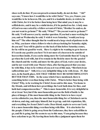 shoes well, do that. If you can preach sermons badly, do not do that. “Ah!”
says one, “I know how I would like to be with Christ.” Yes, yes, I know, you
would like to be in heaven. Oh, yes, and it is a laudable desire, to wish to be
with Christ, for it is far better than being here! But mind you, it may be a
selfishdesire, and it may be a sinful desire, if it be pushed too far. A holy man
of God was once askedby a fellow servant of Christ, “BrotherSo-and-so, do
you not want to go home?” He said, “What?” “Do you not want to go home?”
He said, “I will answeryou by another question. If you had a man working for
you, and on Wednesdayhe said, ‘I wish it were Saturday,’ would you keep
him on?” The other thought that he would need a large stock ofpatience to do
so. Why, you know what a fellow is who is always looking for Saturday night,
do you not? You will be glad to see the back of him before Saturday comes,
for he will be no goodfor work. Have I a right to be wanting to go to heaven
if I can do any goodto you here? Is it not more of a heaven to be outside of
heaven than inside, if you canbe doing more for Godoutside than in? Long to
go when the Lord wills, but if to remain in the flesh be more for the goodof
the church and the world, and more for the glory of God, waive your desire,
and be not vexed with your Masterwhen, after having prayed that you may
be with Him, it has to be written of you as it was of this man, “HowbeitJesus
suffered him not.” Still, it is a very delightful thing to be with Jesus. IV. But
now, in the fourth place, SEE THAT THERE MAY BE SOMETHING EVEN
BETTER THAN THIS. In the sense which I have mentioned, there is
something better even than being with Christ. What is better than being with
Christ? Why, to be working for Christ! Jesus said to this man, “Go home to
thy friends, and tell them how greatthings the Lord hath done for thee, and
hath had compassiononthee.” This is more honorable. It is very delightful to
sit at Jesus’feet, but if the most honorable post on the field of battle is the
place of danger, if the most honorable thing in the State is to have royal
service allottedto you, then the most honorable thing for a Christian is not to
sit down, and sing, and enjoy himself, but to getup, and risk reputation, life,
and everything for Jesus Christ’s sake. Dearfriend, aspire to serve our Lord,
it is a more honorable thing even than being with Him. It is also better for
the people. Christ is going awayfrom the Gadarenes, they have askedHim to
go, and He is going, but He seems to say to this man, “I am going because they
have askedme to go. My leaving them looks like a judgment upon them for
 