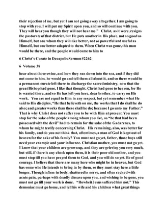 their rejectionof me, but yet I am not going awayaltogether. I am going to
stop with you, I will put my Spirit upon you, and so will continue with you.
They will hear you though they will not hearme.” Christ, as it were, resigns
the pastorate ofthat district, but He puts another in His place, not so goodas
Himself, but one whom they will like better, not so powerful and useful as
Himself, but one better adapted to them. When Christ was gone, this man
would be there, and the people would come to him to
6 Christ’s Curate in Decapolis Sermon#2262
6 Volume 38
hear about those swine, and how they ran down into the sea, and if they did
not come to him, he would go and tell them all about it, and so there would be
a permanent curate left there to discharge the sacredministry, now that the
greatBishop had gone. I like that thought. Christ had gone to heaven, for He
is wanted there, and so He has left you here, dear brother, to carry on His
work. You are not equal to Him in any respect, but yet remember what He
said to His disciples, “He that believeth on me, the works that I do shall he do
also;and greaterworks than these shall he do; because I go unto my Father.”
That is why Christ does not suffer you to be with Him at present. You must
stop for the sake ofthe people among whom you live, as “he that had been
possessedwith the devil” had to remain for the sake ofthe Gadarenes, to
whom he might testify concerning Christ. His remaining, also, was betterfor
his family, and do you not think that, oftentimes, a man of God is kept out of
heaven for the sake ofhis family? You must not go yet, father, those boys still
need your example and your influence. Christian mother, you must not go yet,
I know that your children are grownup, and they are grieving you very much,
but still, if there is any check upon them, it is their poor old mother, and you
must stop till you have prayed them to God, and you will do so yet. Be of good
courage. I believe that there are many here who might be in heaven, but God
has some who He intends to bring in by them, so they must stay here a little
longer. Though infirm in body, shatteredin nerve, and often rackedwith
acute pain, perhaps with deadly disease upon you, and wishing to be gone, you
must not go till your work is done. “HowbeitJesus suffered him not.” This
demoniac must go home, and tell his wife and his children what greatthings
 