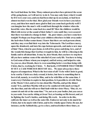 the Lord had done for him. Many eminent preachers have pictured the scene
of his going home, so I will not try to do it. You may only fancy what it would
be if it were your case,and you had been shut up in an asylum, or had been
almost too bad even for that. How glad your friends were to have you taken
away, and then how much more glad to find you come back perfectly well! I
can imagine how the man’s wife would look through the window when she
heard his voice. Has he come back in a mad fit? How the children would be
filled with terror at the sound of their father’s voice until they were assured
that there was indeed a change in him! Ah, poor sinner, you have come here
tonight! Perhaps you forgetthat your children often have to hide awayunder
the bed when Fathercomes home. I know that there are such persons about,
and they may even find their way into the Tabernacle. The Lord have mercy
upon the drunkard, and turn his cups bottom upwards, and make a new man
of him! Then, when he goes home, to tell of free grace and dying love, and of
the wonderful change that God has wrought in him, he will be a blessing to his
family and to all about him. It may be, dear friend, that you have to stop here
till you have undone some of the mischief of your early life. You have to bring
to God some of those whom you tempted, and led astray, and helped to ruin.
So, you see, dearfriends, there is even something better even than being with
Christ, that is, working for Christ. V. But lastly, CONSIDER THAT THERE
IS YET A CASE WHICH IS BEST OF ALL. We must always have three
degrees ofcomparison. What is the best state of all? To be with Christ is good,
to be sentby Christ on a holy errand, is better, but here is something that is
best of all, namely, to work for Him, and to be with Him at the same time. I
want every Christian to aspire to that position. Is it possible to sit with Mary
at the Master’s feet, and yet to run about like Martha, and getthe dinner
ready? It is, and then Martha will never be cumbered with much serving if
she does that, and she will never find fault with her sisterMary. “But, sir, we
cannot sit and stir at the same time.” No, not as to your bodies, but you can as
to you souls. You canbe sitting at Jesus’feet, or leaning on His breast, and yet
be fighting the Lord’s battles, and doing His work. In order to do this,
cultivate the inner as well as the outer life. Endeavor not only to do much for
Christ, but to be much with Christ, and to live wholly upon Christ. Do not, for
instance, on the Sabbath day, go to a class, andteachothers three times, as
 