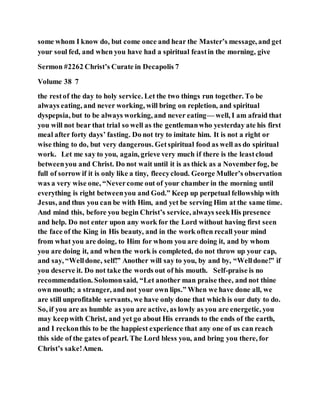 some whom I know do, but come once and hear the Master’s message, and get
your soul fed, and when you have had a spiritual feastin the morning, give
Sermon #2262 Christ’s Curate in Decapolis 7
Volume 38 7
the restof the day to holy service. Let the two things run together. To be
always eating, and never working, will bring on repletion, and spiritual
dyspepsia, but to be always working, and never eating— well, I am afraid that
you will not bear that trial so well as the gentlemanwho yesterday ate his first
meal after forty days’ fasting. Do not try to imitate him. It is not a right or
wise thing to do, but very dangerous. Getspiritual food as well as do spiritual
work. Let me say to you, again, grieve very much if there is the leastcloud
betweenyou and Christ. Do not wait until it is as thick as a Novemberfog, be
full of sorrow if it is only like a tiny, fleecycloud. George Muller’s observation
was a very wise one, “Nevercome out of your chamber in the morning until
everything is right betweenyou and God.” Keep up perpetual fellowship with
Jesus, and thus you can be with Him, and yet be serving Him at the same time.
And mind this, before you begin Christ’s service, always seekHis presence
and help. Do not enter upon any work for the Lord without having first seen
the face of the King in His beauty, and in the work often recall your mind
from what you are doing, to Him for whom you are doing it, and by whom
you are doing it, and when the work is completed, do not throw up your cap,
and say, “Welldone, self!” Another will say to you, by and by, “Welldone!” if
you deserve it. Do not take the words out of his mouth. Self-praise is no
recommendation. Solomonsaid, “Let another man praise thee, and not thine
own mouth; a stranger, and not your own lips.” When we have done all, we
are still unprofitable servants, we have only done that which is our duty to do.
So, if you are as humble as you are active, as lowly as you are energetic, you
may keepwith Christ, and yet go about His errands to the ends of the earth,
and I reckonthis to be the happiest experience that any one of us can reach
this side of the gates of pearl. The Lord bless you, and bring you there, for
Christ’s sake!Amen.
 