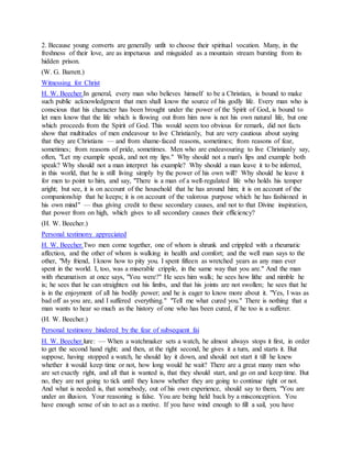2. Because young converts are generally unfit to choose their spiritual vocation. Many, in the
freshness of their love, are as impetuous and misguided as a mountain stream bursting from its
hidden prison.
(W. G. Barrett.)
Witnessing for Christ
H. W. Beecher.In general, every man who believes himself to be a Christian, is bound to make
such public acknowledgment that men shall know the source of his godly life. Every man who is
conscious that his character has been brought under the power of the Spirit of God, is bound to
let men know that the life which is flowing out from him now is not his own natural life, but one
which proceeds from the Spirit of God. This would seem too obvious for remark, did not facts
show that multitudes of men endeavour to live Christianly, but are very cautious about saying
that they are Christians — and from shame-faced reasons, sometimes; from reasons of fear,
sometimes; from reasons of pride, sometimes. Men who are endeavouring to live Christianly say,
often, "Let my example speak, and not my lips." Why should not a man's lips and example both
speak? Why should not a man interpret his example? Why should a man leave it to be inferred,
in this world, that he is still living simply by the power of his own will? Why should he leave it
for men to point to him, and say, "There is a man of a well-regulated life who holds his temper
aright; but see, it is on account of the household that he has around him; it is on account of the
companionship that he keeps; it is on account of the valorous purpose which he has fashioned in
his own mind" — thus giving credit to these secondary causes, and not to that Divine inspiration,
that power from on high, which gives to all secondary causes their efficiency?
(H. W. Beecher.)
Personal testimony appreciated
H. W. Beecher.Two men come together, one of whom is shrunk and crippled with a rheumatic
affection, and the other of whom is walking in health and comfort; and the well man says to the
other, "My friend, I know how to pity you. I spent fifteen as wretched years as any man ever
spent in the world. I, too, was a miserable cripple, in the same way that you are." And the man
with rheumatism at once says, "You were?" He sees him walk; he sees how lithe and nimble he
is; he sees that he can straighten out his limbs, and that his joints are not swollen; he sees that he
is in the enjoyment of all his bodily power; and he is eager to know more about it. "Yes, I was as
bad off as you are, and I suffered everything." "Tell me what cured you." There is nothing that a
man wants to hear so much as the history of one who has been cured, if he too is a sufferer.
(H. W. Beecher.)
Personal testimony hindered by the fear of subsequent fai
H. W. Beecher.lure: — When a watchmaker sets a watch, he almost always stops it first, in order
to get the second hand right; and then, at the right second, he gives it a turn, and starts it. But
suppose, having stopped a watch, he should lay it down, and should not start it till he knew
whether it would keep time or not, how long would he wait? There are a great many men who
are set exactly right, and all that is wanted is, that they should start, and go on and keep time. But
no, they are not going to tick until they know whether they are going to continue right or not.
And what is needed is, that somebody, out of his own experience, should say to them, "You are
under an illusion. Your reasoning is false. You are being held back by a misconception. You
have enough sense of sin to act as a motive. If you have wind enough to fill a sail, you have
 