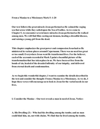 From a Maniac to a MissionaryMark 5: 1-20
Our text follows the greatmiracle Jesus performed as He calmedthe raging
sea that arose while they sailedupon the Sea of Galilee. As we come to
Chapter 5, we encounter severalmore miracles Jesus performed as He walked
among men. We will find Him casting out demons, healing a dreadful disease,
and raising a young girl from the dead.
This chapter emphasizes the greatpower and compassionJesushad as He
ministered in various places around Capernaum. There was no need too great
or too small. Everywhere Jesus wentHe transformed lives. For the believer,
eachof the accounts recordedin Mark 5 paint a beautiful picture of the
transformation that has takenplace in us. We have been setfree from the
bonds of sin, healedof the dreaded infirmity of our iniquity, and delivered
from eternal death and condemnation.
As we begin this wonderful chapter, I want to examine the details described in
the text and considerthe thought: From a Maniac to a Missionary. As we do, I
hope these verses will encourage us to look to Jesus forthe varied needs in our
lives.
I. Considerthe Maniac – Our text reveals a man in need of Jesus. Notice:
A. His Dwelling (3) – Who had his dwelling among the tombs; and no man
could bind him, no, not with chains. We find that he lived among the tombs.
 