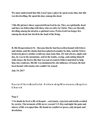 We must understand that this wasn’t just a place he spent some time, but this
was his dwelling. He spent his days among the dead.
 His life pictures those separatedfrom God in sin. They are spiritually dead
and have no fellowship with those who are alive in Christ. They are literally
dwelling among the dead in a spiritual sense. PraiseGodI no longer live
among the dead, but dwell in the land of the living.
B. His Desperation(4-5) – Becausethathe had been often bound with fetters
and chains, and the chains had been plucked asunder by him, and the fetters
broken in pieces:neither could any man tame him. [5] And always, night and
day, he was in the mountains, and in the tombs, crying, and cutting himself
with stones. He lived a life that was out of control. Others had tried to help
him, but could not. His life was dominated by the influence of Satan. He had
been bound with chains, but couldn’t be tamed.
July 19, 2017
P a s t o r C h r i s B e n f i e l d – F e l l o w s h i p M i s s i o n a r y B a p t i s t
C h u r c h
Page 2
 No doubt he lived a life of despair – sad, lonely, rejected, and totally avoided
by society. The torments of life never ceased, V.5. Day and night the pain and
misery of life was upon him. He found no comfort or peace, only despair and
desolation.
 