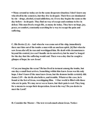  Many around us today are in the same desperate situation. I don’t know any
who dwell in the cemetery, but they live in despair. Their lives are dominated
by sin – drugs, alcohol, sexualaddiction, etc. Every day begins the same as the
day before – in despair. They find no way of escape and continue to live in
defeat. This man lived a tragic life, as many do today. They have no hope, joy,
peace, orcomfort, constantlysearching for a way to escape the pain and
suffering.
C. His Desire (2, 6) – And when he was come out of the ship, immediately
there met him out of the tombs a man with an unclean spirit, [6] But when he
saw Jesus afaroff, he ran and worshipped him. He dealt with circumstances
beyond his control, (we can’t handle sin in ourselves), but he must’ve longed
for the day that the suffering would end. There was a day that he caught a
glimpse of hope; he saw Jesus!
 Can you imagine the scene? He has lived in torment among the tombs, but
one day a small boat arrives. Something within him knew Jesus was his only
hope. I don’t know if the man knew Jesus, but the demons inside certainly did.
James 2:19 – the devils also believe, and tremble. Whateverthe case, he is
found at the feet of Jesus, worshipping Him.  Our world is filled with those
who are in pain. We may never see or know, but their pain is real. They long
for a means to escape their desperation. Jesus is the way! Do you desire to
meet the Lord?
II. Considerthe Master – The text reveals much about Jesus. Notice:
 