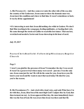A. His Presence (1) – And they came over unto the other side of the sea, into
the country of the Gadarenes. Jesuscame to where the demonic man was.
Jesus knew his condition and where to find him. It wasn’t coincidence orluck;
it was by divine appointment!
 It’s interesting to note that Jesus did nothing else while in Gadara. We don’t
find Him teaching in the synagogue,feeding multitudes, or healing their sick.
He came through the storm on Galilee to reachthis lost sinner. That one lost,
wretchedsoul needed a Saviorand Jesus showedup in his hour of need.
July 19, 2017
P a s t o r C h r i s B e n f i e l d – F e l l o w s h i p M i s s i o n a r y B a p t i s t
C h u r c h
Page 3
 Aren’t you gladfor the presence ofJesus? Iremember the day I was saved.
It wasn’t in a greatrevival where many were saved – just me; I was the only
one. Jesus came just for me! He will do the same for you. Jesus loves you; He
knows your need and He wants to meet that need today! He died for you;
you’re the reason.
B. His Preeminence (7) – And cried with a loud voice, and said, What have I to
do with thee, Jesus, thou Son of the most high God? I adjure thee by God, that
thou torment me not. As Jesus appearedthat day, the man immediately knew
this was the Son of God. He was aware that Jesus was there and that He
 