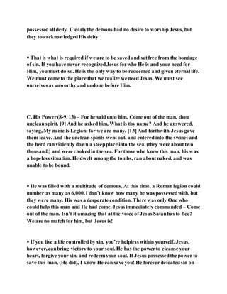possessedall deity. Clearlythe demons had no desire to worship Jesus, but
they too acknowledgedHis deity.
 That is what is required if we are to be saved and setfree from the bondage
of sin. If you have never recognizedJesus forwho He is and your need for
Him, you must do so. He is the only way to be redeemed and given eternallife.
We must come to the place that we realize we need Jesus. We must see
ourselves as unworthy and undone before Him.
C. His Power(8-9, 13) – For he said unto him, Come out of the man, thou
unclean spirit. [9] And he askedhim, What is thy name? And he answered,
saying, My name is Legion: for we are many. [13]And forthwith Jesus gave
them leave. And the unclean spirits went out, and entered into the swine: and
the herd ran violently down a steepplace into the sea, (they were about two
thousand;) and were chokedin the sea. Forthose who knew this man, his was
a hopeless situation. He dwelt among the tombs, ran about naked, and was
unable to be bound.
 He was filled with a multitude of demons. At this time, a Romanlegion could
number as many as 6,000.I don’t know how many he was possessedwith, but
they were many. His was a desperate condition. There was only One who
could help this man and He had come. Jesus immediately commanded – Come
out of the man. Isn’t it amazing that at the voice of Jesus Satanhas to flee?
We are no match for him, but Jesus is!
 If you live a life controlled by sin, you’re helpless within yourself. Jesus,
however, canbring victory to your soul. He has the powerto cleanse your
heart, forgive your sin, and redeemyour soul. If Jesus possessedthe power to
save this man, (He did), I know He can save you! He forever defeatedsin on
 