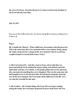 the cross ofCalvary. Jesus has the powerto release youfrom the bondage of
sin if you will only trust Him.
July 19, 2017
P a s t o r C h r i s B e n f i e l d – F e l l o w s h i p M i s s i o n a r y B a p t i s t
C h u r c h
Page 4
III. Considerthe Miracle – What a difference Jesus makes whenHe passes by.
This is the same man, that a few moments before was a maniac, living among
the tombs, desperate for a change in life. In a moment’s time he went from
complete despair to eternal deliverance. Notice:
A. His Conversion(15) – And they come to Jesus, and see him that was
possessedwith the devil, and had the legion, sitting, and clothed, and in his
right mind: and they were afraid. As the people gatheredto see the spectacle,
they encounteredsomething they never imagined. This was the same man who
had brought terror to all who knew him. He had dwelt among the dead, but
now he has been changed. The Lord made all the difference in his life. Let’s
see what the Lord did for this man.
1. His Comfort – He is found sitting with Jesus. He is no longerrunning
among the tombs. He is no longer desperate for peace in his heart. He is no
 