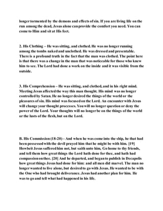 longertormented by the demons and effects ofsin. If you are living life on the
run among the dead, Jesus alone canprovide the comfort you need. You can
come to Him and sit at His feet.
2. His Clothing – He was sitting, and clothed. He was no longerrunning
among the tombs nakedand unclothed. He was dressedand presentable.
There is a profound truth in the fact that the man was clothed. The point here
is that there was a change in the man that was noticeable for those who knew
him to see. The Lord had done a work on the inside and it was visible from the
outside.
3. His Comprehension – He was sitting, and clothed, and in his right mind.
Meeting Jesus affectedthe way this man thought. His mind was no longer
controlled by Satan. He no longerdesired the things of the world or the
pleasures of sin. His mind was focusedon the Lord. An encounterwith Jesus
will change your thought processes. Youwill no longer question or deny the
powerof the Lord. Your thoughts will no longerbe on the things of the world
or the lusts of the flesh, but on the Lord.
B. His Commission (18-20)– And when he was come into the ship, he that had
been possessedwith the devil prayed him that he might be with him. [19]
Howbeit Jesus sufferedhim not, but saith unto him, Go home to thy friends,
and tell them how greatthings the Lord hath done for thee, and hath had
compassiononthee. [20] And he departed, and beganto publish in Decapolis
how greatthings Jesus had done for him: and all men did marvel. The man no
longerwanted to live alone, but desiredto go with Jesus. He wanted to be with
the One who had brought deliverance. Jesus had another plan for him. He
was to go and tell what had happened in his life.
 