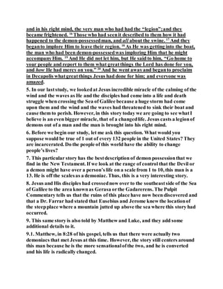 and in his right mind, the very man who had had the “legion”;and they
became frightened. 16
Those who had seenit described to them how it had
happened to the demon-possessedman, and all about the swine. 17
And they
beganto implore Him to leave their region. 18
As He was getting into the boat,
the man who had been demon-possessedwas imploring Him that he might
accompanyHim. 19
And He did not let him, but He said to him, “Go home to
your people and report to them what greatthings the Lord has done for you,
and how He had mercy on you.” 20
And he went awayand beganto proclaim
in Decapolis whatgreatthings Jesus had done for him; and everyone was
amazed.
5. In our laststudy, we lookedat Jesus incredible miracle of the calming of the
wind and the waves as He and the disciples had come into a life and death
struggle when crossing the Sea of Galilee because a huge storm had come
upon them and the wind and the waves had threatened to sink their boat and
cause them to perish. However, in this story today we are going to see whatI
believe is an even bigger miracle, that of a changedlife. Jesus casts a legionof
demons out of a man and the man is brought into his right mind.
6. Before we begin our study, let me ask this question. What would you
suppose would be true of 1 out of every 132 people in the United States? They
are incarcerated. Do the people of this world have the ability to change
people’s lives?
7. This particular story has the bestdescription of demon possessionthat we
find in the New Testament. If we look at the range of control that the Devil or
a demon might have over a person’s life on a scale from 1 to 10, this man is a
13. He is off the scalesas a demoniac. Thus, this is a very interesting story.
8. Jesus and His disciples had crossednow over to the southeastside of the Sea
of Galilee to the area knownas Gerasa orthe Gadarerens. The Pulpit
Commentary tells us that the ruins of this place have now been discovered and
that a Dr. Farrar had stated that Eusebius and Jerome knew the locationof
the steepplace where a mountain jutted up above the sea where this story had
occurred.
9. This same story is also told by Matthew and Luke, and they add some
additional details to it.
9.1. Matthew, in 8:28 of his gospel, tells us that there were actually two
demoniacs that met Jesus at this time. However, the story still centers around
this man because he is the more sensationalofthe two, and he is converted
and his life is radically changed.
 
