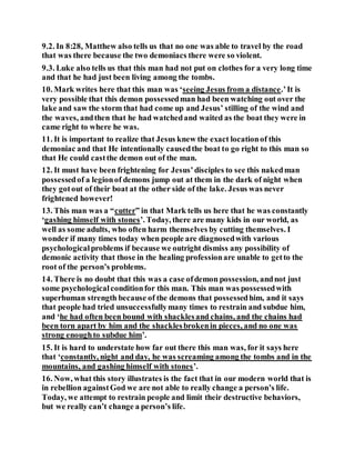 9.2. In 8:28, Matthew also tells us that no one was able to travel by the road
that was there because the two demoniacs there were so violent.
9.3. Luke also tells us that this man had not put on clothes for a very long time
and that he had just been living among the tombs.
10. Mark writes here that this man was ‘seeing Jesus from a distance.’It is
very possible that this demon possessedman had been watching out over the
lake and saw the storm that had come up and Jesus’ stilling of the wind and
the waves, andthen that he had watchedand waited as the boat they were in
came right to where he was.
11. It is important to realize that Jesus knew the exact locationof this
demoniac and that He intentionally causedthe boat to go right to this man so
that He could castthe demon out of the man.
12. It must have been frightening for Jesus’disciples to see this nakedman
possessedof a legionof demons jump out at them in the dark of night when
they gotout of their boat at the other side of the lake. Jesus was never
frightened however!
13. This man was a “cutter” in that Mark tells us here that he was constantly
‘gashing himself with stones’. Today, there are many kids in our world, as
well as some adults, who often harm themselves by cutting themselves. I
wonder if many times today when people are diagnosedwith various
psychologicalproblems if because we outright dismiss any possibility of
demonic activity that those in the healing professionare unable to getto the
root of the person’s problems.
14. There is no doubt that this was a case ofdemon possession, andnot just
some psychologicalconditionfor this man. This man was possessedwith
superhuman strength because of the demons that possessedhim, and it says
that people had tried unsuccessfullymany times to restrain and subdue him,
and ‘he had often been bound with shacklesand chains, and the chains had
been torn apart by him and the shacklesbrokenin pieces, and no one was
strong enoughto subdue him’.
15. It is hard to understate how far out there this man was, for it says here
that ‘constantly, night and day, he was screaming among the tombs and in the
mountains, and gashing himself with stones’.
16. Now, what this story illustrates is the fact that in our modern world that is
in rebellion againstGod we are not able to really change a person’s life.
Today, we attempt to restrain people and limit their destructive behaviors,
but we really can’t change a person’s life.
 